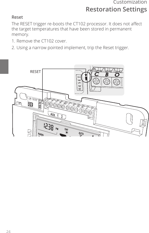 24CustomizationCBOWW2 YY2 RH RC GAAUX    1     2RESET?CUSTOMERSERVICERESETRestoration SettingsReset The RESET trigger re-boots the CT102 processor. It does not aect the target temperatures that have been stored in permanent memory.1. Remove the CT102 cover.2. Using a narrow pointed implement, trip the Reset trigger.