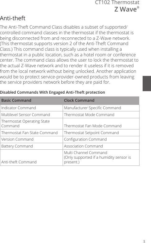 3CT102 ThermostatZ Wave&reg;Anti-theftThe Anti-Theft Command Class disables a subset of supported/controlled command classes in the thermostat if the thermostat is being disconnected from and reconnected to a Z-Wave network. (This thermostat supports version 2 of the Anti-Theft Command Class.) This command class is typically used when installing a thermostat in a public location, such as a hotel room or conference center. The command class allows the user to lock the thermostat to the actual Z-Wave network and to render it useless if it is removed from the local network without being unlocked. Another application would be to protect service-provider-owned products from leaving the service providers network before they are paid for.Disabled Commands With Engaged Anti-Theft protectionBasic Command Clock CommandIndicator Command  Manufacturer Specic Command Multilevel Sensor Command  Thermostat Mode Command Thermostat Operating State Command  Thermostat Fan Mode Command Thermostat Fan State Command  Thermostat Setpoint Command Version Command  Conguration Command Battery Command  Association Command Anti-theft CommandMulti Channel Command (Only supported if a humidity sensor is present.)