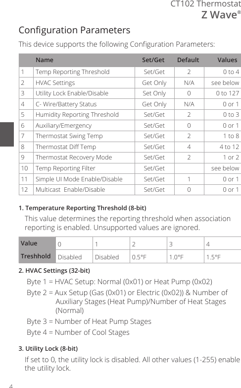 4CT102 ThermostatZ Wave&reg;Conguration ParametersThis device supports the following Conguration Parameters:Name Set/Get Default Values1Temp Reporting Threshold Set/Get 20 to 42HVAC Settings Get Only N/A see below3 Utility Lock Enable/Disable Set Only 0 0 to 1274 C- Wire/Battery Status Get Only N/A 0 or 15Humidity Reporting Threshold Set/Get 20 to 36 Auxiliary/Emergency Set/Get 0 0 or 17Thermostat Swing Temp Set/Get 2 1 to 88Thermostat Di Temp Set/Get 4 4 to 129Thermostat Recovery Mode Set/Get 2 1 or 210 Temp Reporting Filter Set/Get see below11 Simple UI Mode Enable/Disable Set/Get 1 0 or 112 Multicast  Enable/Disable Set/Get 0 0 or 11. Temperature Reporting Threshold (8-bit)This value determines the reporting threshold when association reporting is enabled. Unsupported values are ignored.Value 0123 4Treshhold Disabled Disabled 0.5&deg;F 1.0&deg;F 1.5&deg;F2. HVAC Settings (32-bit)Byte 1 = HVAC Setup: Normal (0x01) or Heat Pump (0x02)Byte 2 = Aux Setup (Gas (0x01) or Electric (0x02)) &amp; Number of Auxiliary Stages (Heat Pump)/Number of Heat Stages (Normal)Byte 3 = Number of Heat Pump Stages Byte 4 = Number of Cool Stages3. Utility Lock (8-bit)If set to 0, the utility lock is disabled. All other values (1-255) enable the utility lock.