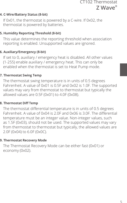 5CT102 ThermostatZ Wave&reg;4. C-Wire/Battery Status (8-bit)If 0x01, the thermostat is powered by a C-wire. If 0x02, the thermostat is powered by batteries.5. Humidity Reporting Threshold (8-bit)This value determines the reporting threshold when association reporting is enabled. Unsupported values are ignored.6. Auxiliary/Emergency (8-bit)If set to 0, auxiliary / emergency heat is disabled. All other values (1-255) enable auxiliary / emergency heat. This can only be enabled when the thermostat is set to Heat Pump mode.7. Thermostat Swing TempThe thermostat swing temperature is in units of 0.5 degrees Fahrenheit. A value of 0x01 is 0.5F and 0x02 is 1.0F. The supported values may vary from thermostat to thermostat but typically the allowed values are 0.5F (0x01) to 4.0F (0x08).8. Thermostat Di TempThe thermostat dierential temperature is in units of 0.5 degrees Fahrenheit. A value of 0x04 is 2.0F and 0x06 is 3.0F. The dierential temperature must be an integer value. Non-integer values, such as 1.5F (0x03), should not be used. The supported values may vary from thermostat to thermostat but typically, the allowed values are 2.0F (0x04) to 6.0F (0x0C).9. Thermostat Recovery ModeThe Thermostat Recovery Mode can be either fast (0x01) or economy (0x02).