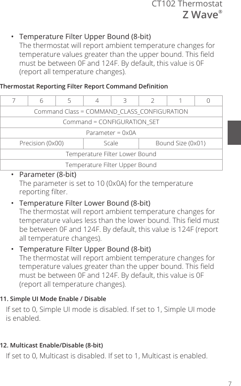 7CT102 ThermostatZ Wave&reg;&bull;  Temperature Filter Upper Bound (8-bit) The thermostat will report ambient temperature changes for temperature values greater than the upper bound. This eld must be between 0F and 124F. By default, this value is 0F (report all temperature changes).Thermostat Reporting Filter Report Command Denition7654 3 2 1 0Command Class = COMMAND_CLASS_CONFIGURATIONCommand = CONFIGURATION_SETParameter = 0x0APrecision (0x00)  Scale Bound Size (0x01)Temperature Filter Lower BoundTemperature Filter Upper Bound&bull;  Parameter (8-bit) The parameter is set to 10 (0x0A) for the temperature reporting lter.&bull;  Temperature Filter Lower Bound (8-bit) The thermostat will report ambient temperature changes for temperature values less than the lower bound. This eld must be between 0F and 124F. By default, this value is 124F (report all temperature changes).&bull;  Temperature Filter Upper Bound (8-bit) The thermostat will report ambient temperature changes for temperature values greater than the upper bound. This eld must be between 0F and 124F. By default, this value is 0F (report all temperature changes).11. Simple UI Mode Enable / DisableIf set to 0, Simple UI mode is disabled. If set to 1, Simple UI mode is enabled.12. Multicast Enable/Disable (8-bit)If set to 0, Multicast is disabled. If set to 1, Multicast is enabled.