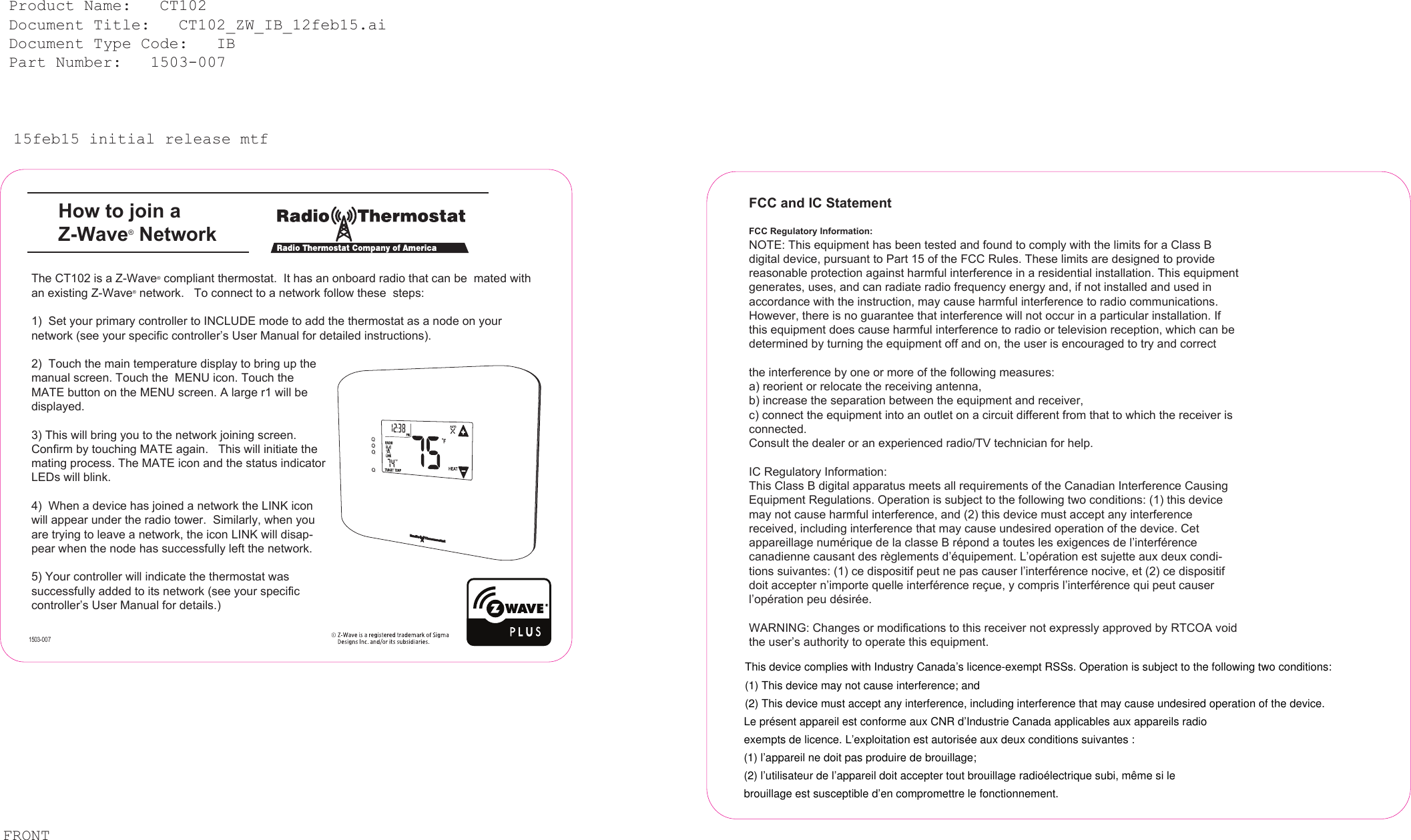 15feb15 initial release mtfHow to join a Z-Wave&reg; Network Product Name:   CT102  Document Title:   CT102_ZW_IB_12feb15.ai  Document Type Code:   IB  Part Number:   1503-007 The CT102 is a Z-Wave&reg; compliant thermostat.  It has an onboard radio that can be  mated with an existing Z-Wave&reg; network.   To connect to a network follow these  steps:1)  Set your primary controller to INCLUDE mode to add the thermostat as a node on your network (see your specific controller&rsquo;s User Manual for detailed instructions).2)  Touch the main temperature display to bring up the manual screen. Touch the  MENU icon. Touch the MATE button on the MENU screen. A large r1 will be displayed. 3) This will bring you to the network joining screen.  Confirm by touching MATE again.   This will initiate the mating process. The MATE icon and the status indicator LEDs will blink. 4)  When a device has joined a network the LINK icon will appear under the radio tower.  Similarly, when you are trying to leave a network, the icon LINK will disap-pear when the node has successfully left the network.       5) Your controller will indicate the thermostat was successfully added to its network (see your specific controller&rsquo;s User Manual for details.)       FCC and IC StatementFCC Regulatory Information:NOTE: This equipment has been tested and found to comply with the limits for a Class B digital device, pursuant to Part 15 of the FCC Rules. These limits are designed to provide reasonable protection against harmful interference in a residential installation. This equipment generates, uses, and can radiate radio frequency energy and, if not installed and used in accordance with the instruction, may cause harmful interference to radio communications. However, there is no guarantee that interference will not occur in a particular installation. If this equipment does cause harmful interference to radio or television reception, which can be determined by turning the equipment off and on, the user is encouraged to try and correctthe interference by one or more of the following measures:a) reorient or relocate the receiving antenna,b) increase the separation between the equipment and receiver,c) connect the equipment into an outlet on a circuit different from that to which the receiver is connected.Consult the dealer or an experienced radio/TV technician for help. IC Regulatory Information:This Class B digital apparatus meets all requirements of the Canadian Interference Causing Equipment Regulations. Operation is subject to the following two conditions: (1) this device may not cause harmful interference, and (2) this device must accept any interference received, including interference that may cause undesired operation of the device. Cet appareillage num&eacute;rique de la classe B r&eacute;pond a toutes les exigences de l&rsquo;interf&eacute;rence canadienne causant des r&egrave;glements d&rsquo;&eacute;quipement. L&rsquo;op&eacute;ration est sujette aux deux condi-tions suivantes: (1) ce dispositif peut ne pas causer l&rsquo;interf&eacute;rence nocive, et (2) ce dispositif doit accepter n&rsquo;importe quelle interf&eacute;rence re&ccedil;ue, y compris l&rsquo;interf&eacute;rence qui peut causer l&rsquo;op&eacute;ration peu d&eacute;sir&eacute;e.WARNING: Changes or modifications to this receiver not expressly approved by RTCOA void the user&rsquo;s authority to operate this equipment. FRONT1503-007This device complies with Industry Canada&rsquo;s licence-exempt RSSs. Operation is subject to the following two conditions:(1) This device may not cause interference; and(2) This device must accept any interference, including interference that may cause undesired operation of the device.Le pr&eacute;sent appareil est conforme aux CNR d&rsquo;Industrie Canada applicables aux appareils radioexempts de licence. L&rsquo;exploitation est autoris&eacute;e aux deux conditions suivantes :(1) l&rsquo;appareil ne doit pas produire de brouillage;(2) l&rsquo;utilisateur de l&rsquo;appareil doit accepter tout brouillage radio&eacute;lectrique subi, m&ecirc;me si lebrouillage est susceptible d&rsquo;en compromettre le fonctionnement.