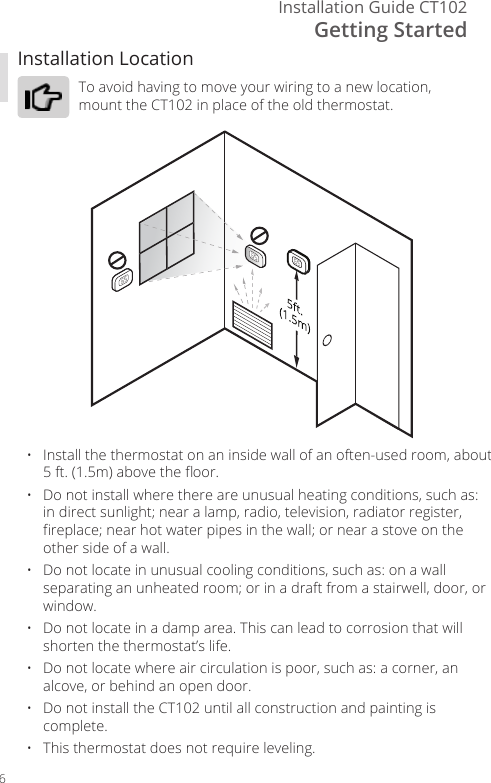Getting StartedInstallation Guide CT1026Installation LocationTo avoid having to move your wiring to a new location, mount the CT102 in place of the old thermostat.&bull;   Install the thermostat on an inside wall of an often-used room, about 5 ft. (1.5m) above the oor.&bull;   Do not install where there are unusual heating conditions, such as: in direct sunlight; near a lamp, radio, television, radiator register, replace; near hot water pipes in the wall; or near a stove on the other side of a wall.&bull;   Do not locate in unusual cooling conditions, such as: on a wall separating an unheated room; or in a draft from a stairwell, door, or window.&bull;   Do not locate in a damp area. This can lead to corrosion that will shorten the thermostat&rsquo;s life.&bull;   Do not locate where air circulation is poor, such as: a corner, an alcove, or behind an open door.&bull;   Do not install the CT102 until all construction and painting is complete.&bull;   This thermostat does not require leveling.