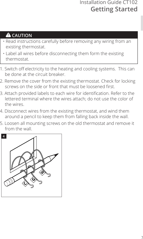 Getting StartedInstallation Guide CT10271. Switch o electricity to the heating and cooling systems.  This can be done at the circuit breaker.2. Remove the cover from the existing thermostat. Check for locking screws on the side or front that must be loosened rst.3. Attach provided labels to each wire for identication. Refer to the lettered terminal where the wires attach; do not use the color of the wires.4. Disconnect wires from the existing thermostat, and wind them around a pencil to keep them from falling back inside the wall.5. Loosen all mounting screws on the old thermostat and remove it from the wall.CGWGWCGW4&bull;  Read instructions carefully before removing any wiring from an existing thermostat.&bull;  Label all wires before disconnecting them form the existing thermostat.! CAUTION