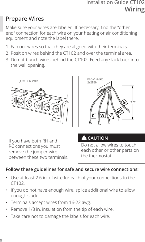 WiringInstallation Guide CT1028Prepare WiresMake sure your wires are labeled. If necessary, nd the &ldquo;other end&rdquo; connection for each wire on your heating or air conditioning equipment and note the label there. 1. Fan out wires so that they are aligned with their terminals. 2. Position wires behind the CT102 and over the terminal area.3. Do not bunch wires behind the CT102. Feed any slack back into the wall opening.YY2 RH RC GAJUMPER WIRECWYRHG2.6&rdquo;FROM HVACSYSTEMFollow these guidelines for safe and secure wire connections:&bull;  Use at least 2.6 in. of wire for each of your connections to the CT102.&bull;  If you do not have enough wire, splice additional wire to allow enough slack.&bull;  Terminals accept wires from 16-22 awg.&bull;  Remove 1/8 in. insulation from the tip of each wire.&bull;  Take care not to damage the labels for each wire.! CAUTIONDo not allow wires to touch each other or other parts on the thermostat.If you have both RH and RC connections you must remove the jumper wire between these two terminals. 