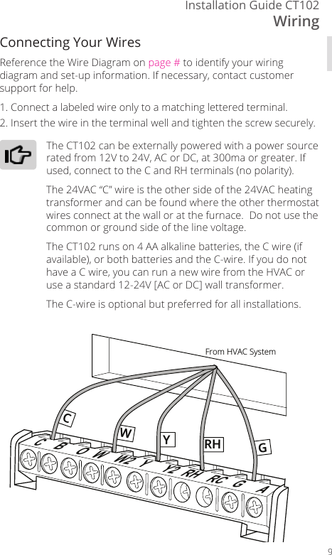 WiringInstallation Guide CT1029Connecting Your WiresReference the Wire Diagram on page # to identify your wiring diagram and set-up information. If necessary, contact customer support for help.1. Connect a labeled wire only to a matching lettered terminal.2. Insert the wire in the terminal well and tighten the screw securely.The CT102 can be externally powered with a power source rated from 12V to 24V, AC or DC, at 300ma or greater. If used, connect to the C and RH terminals (no polarity).The 24VAC &ldquo;C&rdquo; wire is the other side of the 24VAC heating transformer and can be found where the other thermostat wires connect at the wall or at the furnace.  Do not use the common or ground side of the line voltage.The CT102 runs on 4 AA alkaline batteries, the C wire (if available), or both batteries and the C-wire. If you do not have a C wire, you can run a new wire from the HVAC or use a standard 12-24V [AC or DC] wall transformer.The C-wire is optional but preferred for all installations.From HVAC SystemWW2CBOYY2 RH RC GACYWGRH