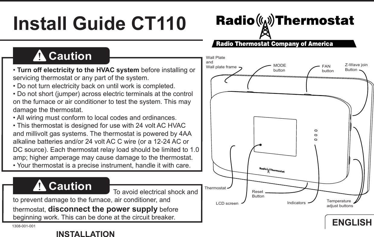 Install Guide CT110Caution   &bull; Turn off electricity to the HVAC system before installing or servicing thermostat or any part of the system. &bull; Do not turn electricity back on until work is completed.&bull; Do not short (jumper) across electric terminals at the control on the furnace or air conditioner to test the system. This may damage the thermostat.&bull; All wiring must conform to local codes and ordinances.&bull; This thermostat is designed for use with 24 volt AC HVAC and millivolt gas systems. The thermostat is powered by 4AA alkaline batteries and/or 24 volt AC C wire (or a 12-24 AC or DC source). Each thermostat relay load should be limited to 1.0 amp; higher amperage may cause damage to the thermostat.  &bull; Your thermostat is a precise instrument, handle it with care.Caution  To avoid electrical shock and to prevent damage to the furnace, air conditioner, and thermostat, disconnect the power supply before beginning work. This can be done at the circuit breaker.1308-001-001INSTALLATIONENGLISHTemperatureadjust buttons Z-Wave joinButtonIndicatorsLCD screenMODEbuttonResetButtonFANbuttonWall PlateandWall plate frameThermostat