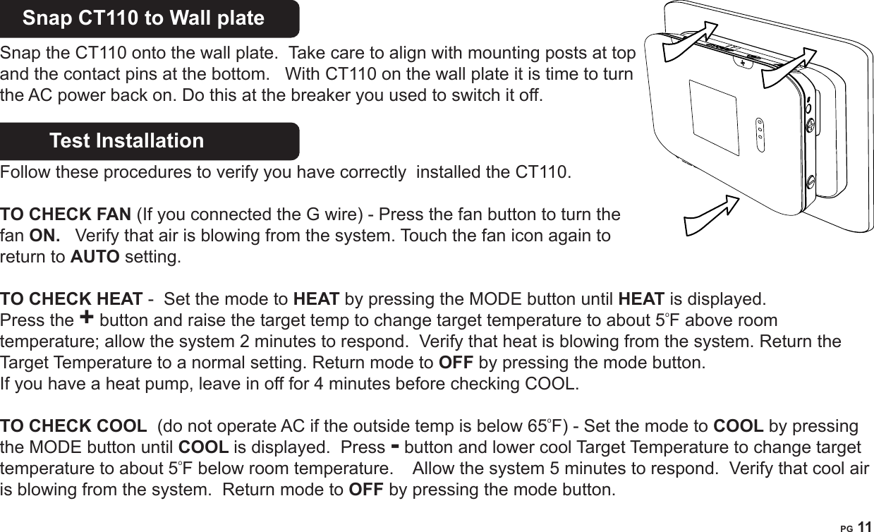 PG 11Snap CT110 to Wall plateSnap the CT110 onto the wall plate.  Take care to align with mounting posts at top and the contact pins at the bottom.   With CT110 on the wall plate it is time to turn the AC power back on. Do this at the breaker you used to switch it off. Test Installation       Follow these procedures to verify you have correctly  installed the CT110.TO CHECK FAN (If you connected the G wire) - Press the fan button to turn the fan ON.   Verify that air is blowing from the system. Touch the fan icon again to return to AUTO setting.TO CHECK HEAT -  Set the mode to HEAT by pressing the MODE button until HEAT is displayed. Press the + button and raise the target temp to change target temperature to about 5oF above room temperature; allow the system 2 minutes to respond.  Verify that heat is blowing from the system. Return the Target Temperature to a normal setting. Return mode to OFF by pressing the mode button. If you have a heat pump, leave in off for 4 minutes before checking COOL. TO CHECK COOL  (do not operate AC if the outside temp is below 65oF)  - Set the mode to COOL by pressing the MODE button until COOL is displayed.  Press - button and lower cool Target Temperature to change target temperature to about 5oF below room temperature.    Allow the system 5 minutes to respond.  Verify that cool air is blowing from the system.  Return mode to OFF by pressing the mode button.