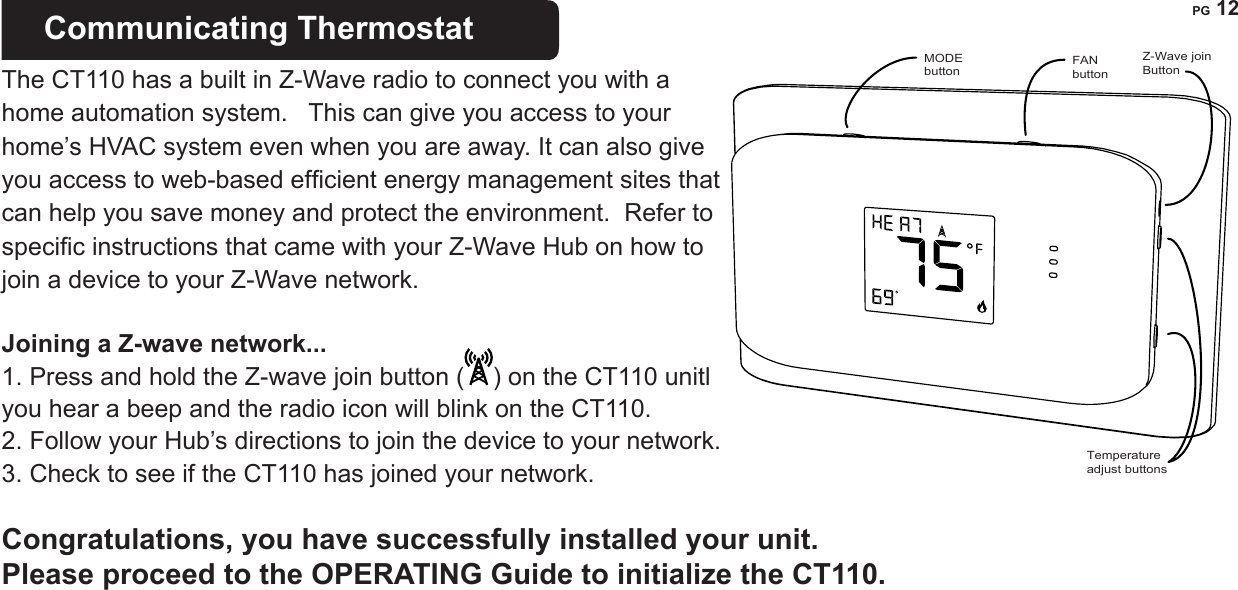 PG 12 IMPORTANT: If you have labeled and connected your wires and followed the correct HVAC setup,  and your system still does not operate, contact technical support.STATEMENT OF USE: This thermostat can be used with 24VAC heating and cooling systems and also millivolt heating.  It is powered by 4AA batteries, 24VAC (C wire), or 24VAC adapter. It cannot be used with line voltage HVAC systems. This thermostat is digital and your desired heat or cool temperatures can easily be set with the +/- buttons on the right side.  In COOL and heat pump operation, an automatic 4 minute off-time protects the compressor from damage.   This thermostat runs on 4AA batteries. The CT110 can be externally powered with a power source rated from 12V to 24V, AC or DC, at 100ma or greater. If used, connect to the C and RH terminals (no polarity). The 24VAC &ldquo;C&rdquo; wire is the other side of the 24VAC heating transformer and can be found where the other thermostat wires connect at the wall or at the furnace.   Do not use the common or ground side of the line voltage. Communicating Thermostat   The CT110 has a built in Z-Wave radio to connect you with a home automation system.   This can give you access to your home&rsquo;s HVAC system even when you are away. It can also give you access to web-based efcient energy management sites that can help you save money and protect the environment.  Refer to specic instructions that came with your Z-Wave Hub on how to join a device to your Z-Wave network. Joining a Z-wave network... 1. Press and hold the Z-wave join button ( ) on the CT110 unitl you hear a beep and the radio icon will blink on the CT110.2. Follow your Hub&rsquo;s directions to join the device to your network. 3. Check to see if the CT110 has joined your network. Congratulations, you have successfully installed your unit.  Please proceed to the OPERATING Guide to initialize the CT110.Temperatureadjust buttonsZ-Wave joinButtonMODEbuttonFANbutton