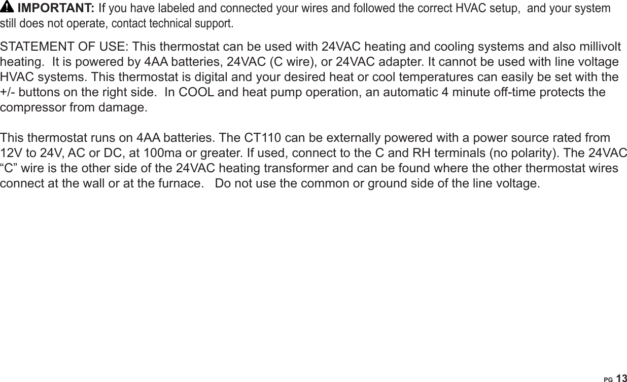 PG 13 IMPORTANT: If you have labeled and connected your wires and followed the correct HVAC setup,  and your system still does not operate, contact technical support.STATEMENT OF USE: This thermostat can be used with 24VAC heating and cooling systems and also millivolt heating.  It is powered by 4AA batteries, 24VAC (C wire), or 24VAC adapter. It cannot be used with line voltage HVAC systems. This thermostat is digital and your desired heat or cool temperatures can easily be set with the +/- buttons on the right side.  In COOL and heat pump operation, an automatic 4 minute off-time protects the compressor from damage.   This thermostat runs on 4AA batteries. The CT110 can be externally powered with a power source rated from 12V to 24V, AC or DC, at 100ma or greater. If used, connect to the C and RH terminals (no polarity). The 24VAC &ldquo;C&rdquo; wire is the other side of the 24VAC heating transformer and can be found where the other thermostat wires connect at the wall or at the furnace.   Do not use the common or ground side of the line voltage. 