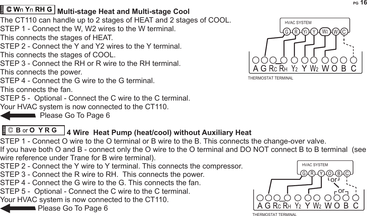PG 16O or B AUXnYn RH G  Multi-stage Heat Pump with Multi-stage Aux Heat The CT110 can handle up to 2 stages of Pump compression and 2 stages of AUX heat.STEP 1 - Connect O wire to the O terminal or B wire to the B. This connects the change-over valve. If you have both O and B - connect only the O wire to the O terminal and  DO NOT connect B to B terminal  (see wire reference under Trane for B wire terminal).STEP 2 - Connect the AUX 1, AUX 2, to the AUX 1 and 2 respectively. This connects the auxiliary heat.STEP 3 - Connect the Y and Y2 wires to the Y terminals respectively.  This connects the compressor.STEP 4 - Connect the R wire to RH terminal. This connects the power.STEP 5 - Connect the G wire to  G terminal. This connects the fan.STEP 6 -  Optional - Connect the C wire to the C terminal.Your HVAC system is now connected to the CT110.  Please Go To Page 6           Multi-stage Heat and Multi-stage CoolThe CT110 can handle up to 2 stages of HEAT and 2 stages of COOL. STEP 1 - Connect the W, W2 wires to the W terminal.  This connects the stages of HEAT.STEP 2 - Connect the Y and Y2 wires to the Y terminal.  This connects the stages of COOL.STEP 3 - Connect the RH or R wire to the RH terminal.  This connects the power.STEP 4 - Connect the G wire to the G terminal.  This connects the fan.STEP 5 -  Optional - Connect the C wire to the C terminal.Your HVAC system is now connected to the CT110.   Please Go To Page 6         4 Wire  Heat Pump (heat/cool) without Auxiliary Heat STEP 1 - Connect O wire to the O terminal or B wire to the B. This connects the change-over valve. If you have both O and B - connect only the O wire to the O terminal and  DO NOT connect B to B terminal  (see wire reference under Trane for B wire terminal).STEP 2 - Connect the Y wire to Y terminal. This connects the compressor.STEP 3 - Connect the R wire to RH.  This connects the power.STEP 4 - Connect the G wire to the G. This connects the fan.STEP 5 -  Optional - Connect the C wire to the C terminal.Your HVAC system is now connected to the CT110. Please Go To Page 6     THERMOSTAT TERMINALHVAC SYSTEMWYYG RCW22THERMOSTAT TERMINALHVAC SYSTEMoror