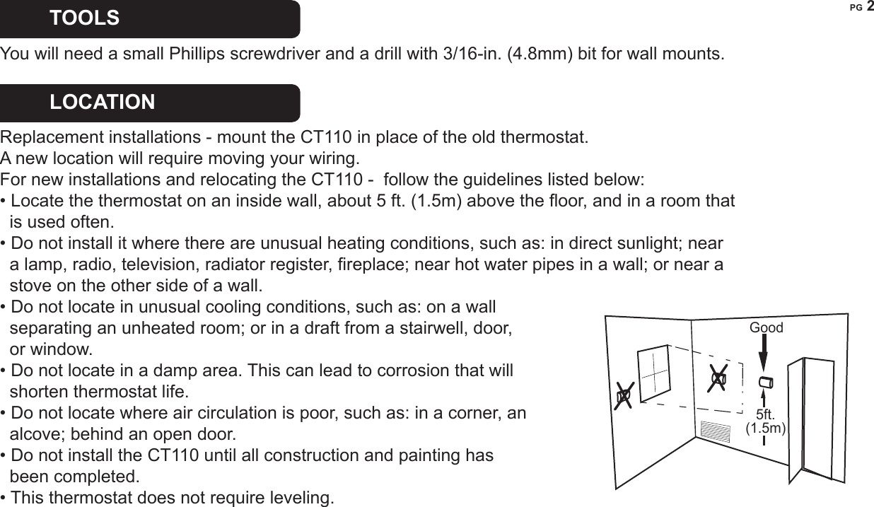 PG 2REMOVE OLD UNIT   Switch OFF electricity to the HEATING and COOLING systems.  Then follow these steps:&bull; Remove cover from old thermostat. Most are snap-on types and simply pull off.  Some have locking screws on the side or front.  These must be loosened.  DO NOT remove wires.  Note the letters printed near the terminals.  Attach labels (enclosed) to each wire for identication. Caution   Read instructions carefully before removing any wiring from existing thermostat. Wires must be labeled before they are removed. THERE IS NO STANDARD COLOR CODE. When remov-ing wires from their terminals, ignore the color of the wires and LABEL THEM by the lettered terminal where they were screwed.&bull; Label the wires one at a time.  You must label all the wires before you proceed.  &bull; With all wires labeled, remove them from the old unit.&bull; Make sure the wires do not fall back inside the wall.  You can wind them around a pencil to keep them from falling.&bull; Loosen all screws on the old thermostat and remove it from the wall.TOOLS  You will need a small Phillips screwdriver and a drill with 3/16-in. (4.8mm) bit for wall mounts. LOCATION   Replacement installations - mount the CT110 in place of the old thermostat.   A new location will require moving your wiring.For new installations and relocating the CT110 -  follow the guidelines listed below: &bull; Locate the thermostat on an inside wall, about 5 ft. (1.5m) above the oor, and in a room that    is used often.&bull; Do not install it where there are unusual heating conditions, such as: in direct sunlight; near     a lamp, radio, television, radiator register, replace; near hot water pipes in a wall; or near a   stove on the other side of a wall.&bull; Do not locate in unusual cooling conditions, such as: on a wall   separating an unheated room; or in a draft from a stairwell, door,   or window.&bull; Do not locate in a damp area. This can lead to corrosion that will   shorten thermostat life. &bull; Do not locate where air circulation is poor, such as: in a corner, an    alcove; behind an open door. &bull; Do not install the CT110 until all construction and painting has   been completed.&bull; This thermostat does not require leveling.Good5ft.(1.5m)