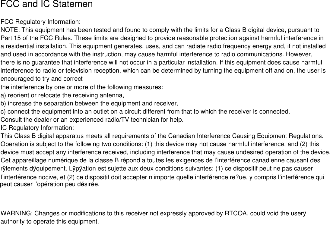 FCC Regulatory Information:NOTE: This equipment has been tested and found to comply with the limits for a Class B digital device, pursuant toPart 15 of the FCC Rules. These limits are designed to provide reasonable protection against harmful interference ina residential installation. This equipment generates, uses, and can radiate radio frequency energy and, if not installedand used in accordance with the instruction, may cause harmful interference to radio communications. However,there is no guarantee that interference will not occur in a particular installation. If this equipment does cause harmfulinterference to radio or television reception, which can be determined by turning the equipment off and on, the user isencouraged to try and correctthe interference by one or more of the following measures:a) reorient or relocate the receiving antenna,b) increase the separation between the equipment and receiver,c) connect the equipment into an outlet on a circuit different from that to which the receiver is connected.Consult the dealer or an experienced radio/TV technician for help.IC Regulatory Information:This Class B digital apparatus meets all requirements of the Canadian Interference Causing Equipment Regulations.Operation is subject to the following two conditions: (1) this device may not cause harmful interference, and (2) thisdevice must accept any interference received, including interference that may cause undesired operation of the device.r&yuml;lements d&yuml;quipement. L&yuml;p&yuml;ation est sujette aux deux conditions suivantes: (1) ce dispositif peut ne pas causerWARNING: Changes or modifications to this receiver not expressly approved by RTCOA. could void the user&yuml;authority to operate this equipment.FCC and IC Statemenpeut causer l&rsquo;op&eacute;ration peu d&eacute;sir&eacute;e.l&rsquo;interf&eacute;rence nocive, et (2) ce dispositif doit accepter n&rsquo;importe quelle interf&eacute;rence re?ue, y compris l&rsquo;interf&eacute;rence quiCet appareillage num&eacute;rique de la classe B r&eacute;pond a toutes les exigences de l&rsquo;interf&eacute;rence canadienne causant des
