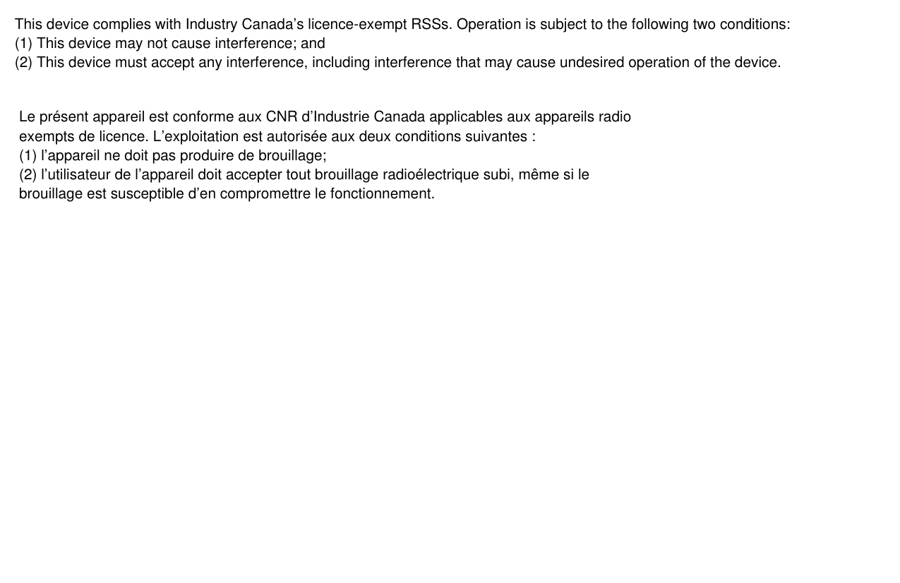 This device complies with Industry Canada&rsquo;s licence-exempt RSSs. Operation is subject to the following two conditions:(1) This device may not cause interference; and(2) This device must accept any interference, including interference that may cause undesired operation of the device.Le pr&eacute;sent appareil est conforme aux CNR d&rsquo;Industrie Canada applicables aux appareils radioexempts de licence. L&rsquo;exploitation est autoris&eacute;e aux deux conditions suivantes :(1) l&rsquo;appareil ne doit pas produire de brouillage;(2) l&rsquo;utilisateur de l&rsquo;appareil doit accepter tout brouillage radio&eacute;lectrique subi, m&ecirc;me si lebrouillage est susceptible d&rsquo;en compromettre le fonctionnement.