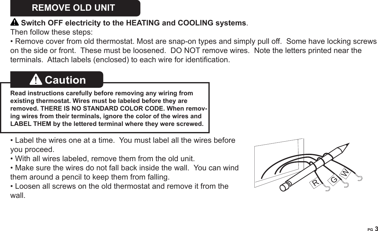 PG 3REMOVE OLD UNIT   Switch OFF electricity to the HEATING and COOLING systems.  Then follow these steps:&bull; Remove cover from old thermostat. Most are snap-on types and simply pull off.  Some have locking screws on the side or front.  These must be loosened.  DO NOT remove wires.  Note the letters printed near the terminals.  Attach labels (enclosed) to each wire for identication. Caution   Read instructions carefully before removing any wiring from existing thermostat. Wires must be labeled before they are removed. THERE IS NO STANDARD COLOR CODE. When remov-ing wires from their terminals, ignore the color of the wires and LABEL THEM by the lettered terminal where they were screwed.&bull; Label the wires one at a time.  You must label all the wires before you proceed.  &bull; With all wires labeled, remove them from the old unit.&bull; Make sure the wires do not fall back inside the wall.  You can wind them around a pencil to keep them from falling.&bull; Loosen all screws on the old thermostat and remove it from the wall.RGW
