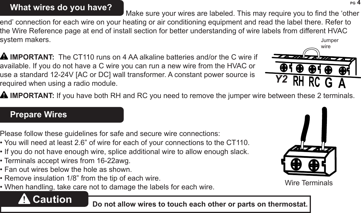 PG 4What wires do you have?  Make sure your wires are labeled. This may require you to nd the &lsquo;other end&rsquo; connection for each wire on your heating or air conditioning equipment and read the label there. Refer to the Wire Reference page at end of install section for better understanding of wire labels from different HVAC system makers. IMPORTANT:  The CT110 runs on 4 AA alkaline batteries and/or the C wire if available. If you do not have a C wire you can run a new wire from the HVAC or use a standard 12-24V [AC or DC] wall transformer. A constant power source is required when using a radio module. IMPORTANT: If you have both RH and RC you need to remove the jumper wire between these 2 terminals.Prepare Wires  Please follow these guidelines for safe and secure wire connections:&bull; You will need at least 2.6&rdquo; of wire for each of your connections to the CT110.  &bull; If you do not have enough wire, splice additional wire to allow enough slack.  &bull; Terminals accept wires from 16-22awg.&bull; Fan out wires below the hole as shown.&bull; Remove insulation 1/8&rdquo; from the tip of each wire.&bull; When handling, take care not to damage the labels for each wire.Caution  Do not allow wires to touch each other or parts on thermostat. Jumper wireY RH  RC  G  A Y2Wire Terminals