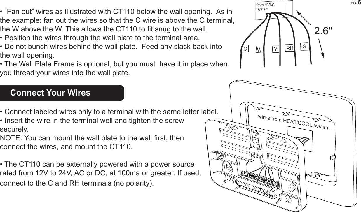 PG 6  &bull; &ldquo;Fan out&rdquo; wires as illustrated with CT110 below the wall opening.  As in the example: fan out the wires so that the C wire is above the C terminal, the W above the W. This allows the CT110 to t snug to the wall.   &bull; Position the wires through the wall plate to the terminal area.&bull; Do not bunch wires behind the wall plate.  Feed any slack back into the wall opening.&bull; The Wall Plate Frame is optional, but you must  have it in place when you thread your wires into the wall plate.Connect Your Wires    &bull; Connect labeled wires only to a terminal with the same letter label.&bull; Insert the wire in the terminal well and tighten the screw securely.NOTE: You can mount the wall plate to the wall rst, then connect the wires, and mount the CT110.&bull; The CT110 can be externally powered with a power source rated from 12V to 24V, AC or DC, at 100ma or greater. If used, connect to the C and RH terminals (no polarity). GCYRHW2.6"from HVAC Systemwires from HEAT/COOL systemYGWCRH