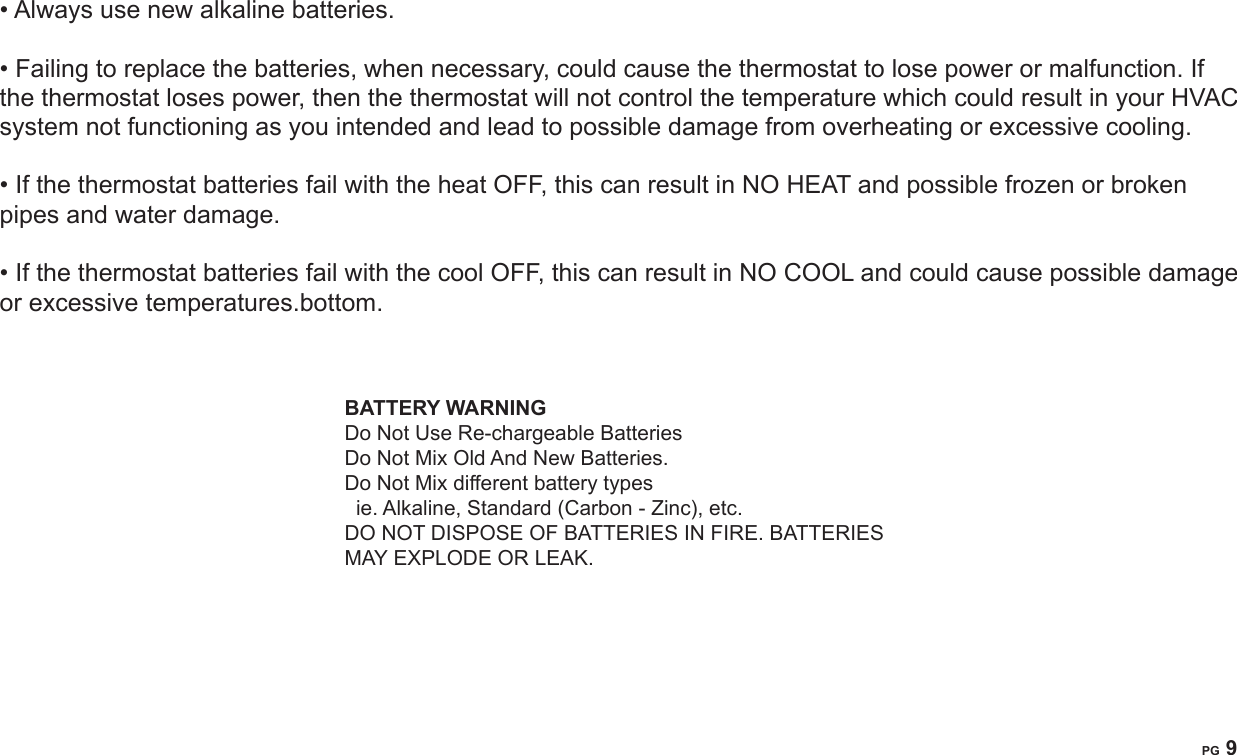 PG 9&bull; Always use new alkaline batteries.&bull; Failing to replace the batteries, when necessary, could cause the thermostat to lose power or malfunction. If the thermostat loses power, then the thermostat will not control the temperature which could result in your HVAC system not functioning as you intended and lead to possible damage from overheating or excessive cooling.&bull; If the thermostat batteries fail with the heat OFF, this can result in NO HEAT and possible frozen or broken pipes and water damage.&bull; If the thermostat batteries fail with the cool OFF, this can result in NO COOL and could cause possible damage or excessive temperatures.bottom. BATTERY WARNINGDo Not Use Re-chargeable Batteries  Do Not Mix Old And New Batteries.Do Not Mix different battery types   ie. Alkaline, Standard (Carbon - Zinc), etc. DO NOT DISPOSE OF BATTERIES IN FIRE. BATTERIES  MAY EXPLODE OR LEAK.