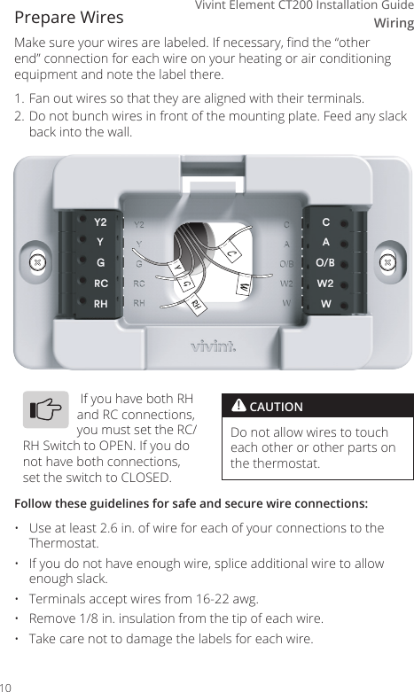 WiringVivint Element CT200 Installation GuidePrepare WiresMake sure your wires are labeled. If necessary, nd the &ldquo;other end&rdquo; connection for each wire on your heating or air conditioning equipment and note the label there. 1. Fan out wires so that they are aligned with their terminals. 2. Do not bunch wires in front of the mounting plate. Feed any slack back into the wall.Follow these guidelines for safe and secure wire connections:&bull;  Use at least 2.6 in. of wire for each of your connections to the Thermostat.&bull;  If you do not have enough wire, splice additional wire to allow enough slack.&bull;  Terminals accept wires from 16-22 awg.&bull;  Remove 1/8 in. insulation from the tip of each wire.&bull;  Take care not to damage the labels for each wire.! CAUTIONDo not allow wires to touch each other or other parts on the thermostat. If you have both RH and RC connections, you must set the RC/RH Switch to OPEN. If you do not have both connections, set the switch to CLOSED.CWRHGY10