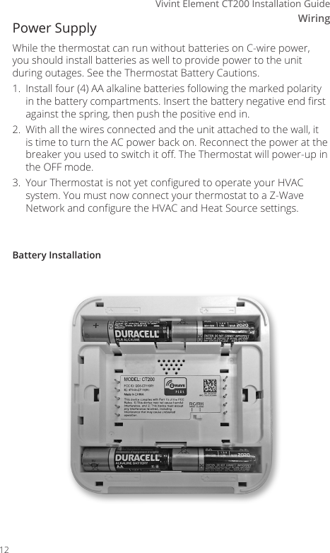 WiringVivint Element CT200 Installation GuideBattery InstallationPower Supply While the thermostat can run without batteries on C-wire power, you should install batteries as well to provide power to the unit during outages. See the Thermostat Battery Cautions.1.  Install four (4) AA alkaline batteries following the marked polarity in the battery compartments. Insert the battery negative end rst against the spring, then push the positive end in.2.  With all the wires connected and the unit attached to the wall, it is time to turn the AC power back on. Reconnect the power at the breaker you used to switch it o. The Thermostat will power-up in the OFF mode.3.  Your Thermostat is not yet congured to operate your HVAC system. You must now connect your thermostat to a Z-Wave Network and congure the HVAC and Heat Source settings.12