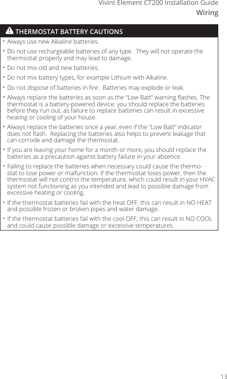 WiringVivint Element CT200 Installation Guide&bull; Always use new Alkaline batteries.&bull; Do not use rechargeable batteries of any type.  They will not operate the thermostat properly and may lead to damage.&bull; Do not mix old and new batteries.&bull; Do not mix battery types, for example Lithium with Alkaline.&bull; Do not dispose of batteries in re.  Batteries may explode or leak.&bull; Always replace the batteries as soon as the &ldquo;Low Batt&rdquo; warning ashes. The thermostat is a battery-powered device; you should replace the batteries before they run out, as failure to replace batteries can result in excessive heating or cooling of your house.&bull; Always replace the batteries once a year, even if the &ldquo;Low Batt&rdquo; indicator does not ash.  Replacing the batteries also helps to prevent leakage that can corrode and damage the thermostat.&bull; If you are leaving your home for a month or more, you should replace the batteries as a precaution against battery failure in your absence.&bull; Failing to replace the batteries when necessary could cause the thermo-stat to lose power or malfunction. If the thermostat loses power, then the thermostat will not control the temperature, which could result in your HVAC system not functioning as you intended and lead to possible damage from excessive heating or cooling.&bull; If the thermostat batteries fail with the heat OFF, this can result in NO HEAT and possible frozen or broken pipes and water damage.&bull; If the thermostat batteries fail with the cool OFF, this can result in NO COOL and could cause possible damage or excessive temperatures.! THERMOSTAT BATTERY CAUTIONS13