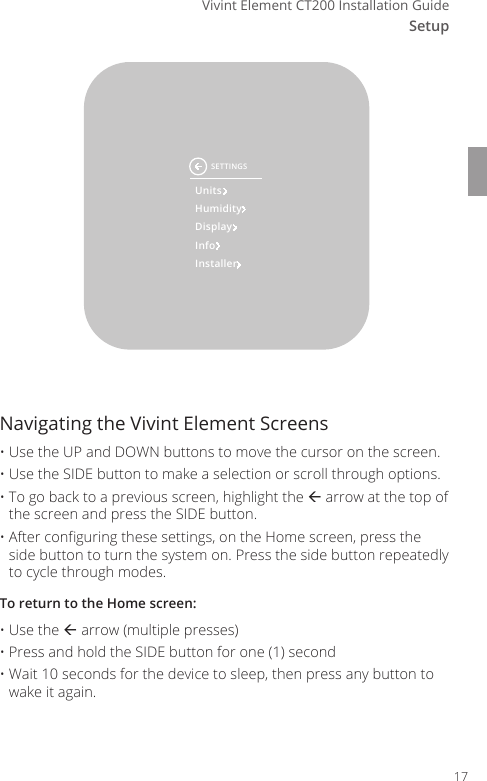 SetupVivint Element CT200 Installation GuideUnitsHumidityDisplayInfoInstallerSETTINGSNavigating the Vivint Element Screens  &bull; Use the UP and DOWN buttons to move the cursor on the screen. &bull; Use the SIDE button to make a selection or scroll through options. &bull; To go back to a previous screen, highlight the  arrow at the top of the screen and press the SIDE button. &bull; After conguring these settings, on the Home screen, press the side button to turn the system on. Press the side button repeatedly to cycle through modes.To return to the Home screen:&bull; Use the  arrow (multiple presses)&bull; Press and hold the SIDE button for one (1) second&bull; Wait 10 seconds for the device to sleep, then press any button to wake it again.17