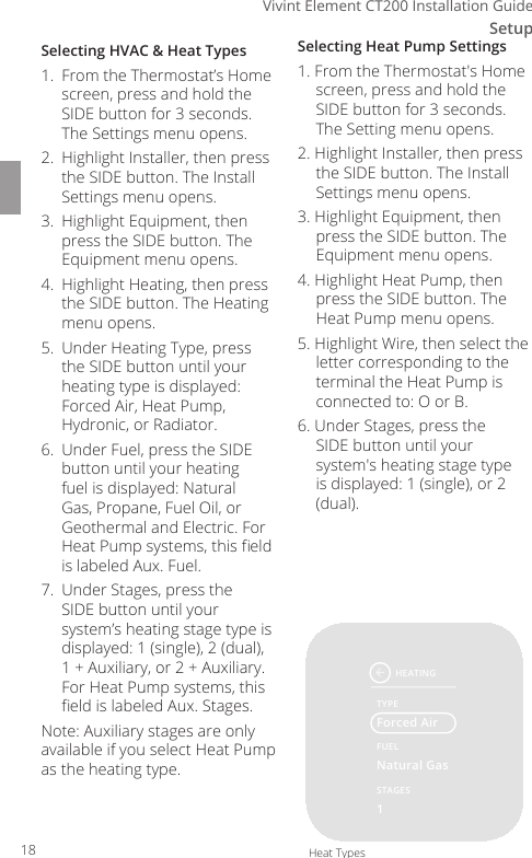 Setup3Vivint Element CT200 Installation GuideSelecting HVAC &amp; Heat Types1.  From the Thermostat&rsquo;s Home screen, press and hold the SIDE button for 3 seconds. The Settings menu opens.2.  Highlight Installer, then press the SIDE button. The Install Settings menu opens.3.  Highlight Equipment, then press the SIDE button. The Equipment menu opens.4.  Highlight Heating, then press the SIDE button. The Heating menu opens.5.  Under Heating Type, press the SIDE button until your heating type is displayed: Forced Air, Heat Pump, Hydronic, or Radiator.6.  Under Fuel, press the SIDE button until your heating fuel is displayed: Natural Gas, Propane, Fuel Oil, or Geothermal and Electric. For Heat Pump systems, this eld is labeled Aux. Fuel.7.  Under Stages, press the SIDE button until your system&rsquo;s heating stage type is displayed: 1 (single), 2 (dual), 1 + Auxiliary, or 2 + Auxiliary. For Heat Pump systems, this eld is labeled Aux. Stages.Note: Auxiliary stages are only available if you select Heat Pump as the heating type.Selecting Heat Pump Settings1. From the Thermostat's Home screen, press and hold the SIDE button for 3 seconds. The Setting menu opens.2. Highlight Installer, then press the SIDE button. The Install Settings menu opens.3. Highlight Equipment, then press the SIDE button. The Equipment menu opens.4. Highlight Heat Pump, then press the SIDE button. The Heat Pump menu opens.5. Highlight Wire, then select the letter corresponding to the terminal the Heat Pump is connected to: O or B.6. Under Stages, press the SIDE button until your system's heating stage type is displayed: 1 (single), or 2 (dual).HEATINGTYPEFUELForced AirNatural Gas1STAGESHeat Types18