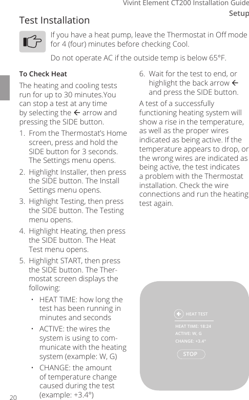 Setup3Vivint Element CT200 Installation GuideTest InstallationIf you have a heat pump, leave the Thermostat in O mode for 4 (four) minutes before checking Cool.Do not operate AC if the outside temp is below 65&deg;F.To Check HeatThe heating and cooling tests run for up to 30 minutes.You can stop a test at any time by selecting the  arrow and pressing the SIDE button.1.  From the Thermostat&rsquo;s Home screen, press and hold the SIDE button for 3 seconds. The Settings menu opens.2.  Highlight Installer, then press the SIDE button. The Install Settings menu opens.3.  Highlight Testing, then press the SIDE button. The Testing menu opens.4.  Highlight Heating, then press the SIDE button. The Heat Test menu opens.5.  Highlight START, then press the SIDE button. The Ther-mostat screen displays the following:&bull;  HEAT TIME: how long the test has been running in minutes and seconds&bull;  ACTIVE: the wires the system is using to com-municate with the heating system (example: W, G)&bull;  CHANGE: the amount of temperature change caused during the test (example: +3.4&deg;)6.  Wait for the test to end, or highlight the back arrow  and press the SIDE button.A test of a successfully functioning heating system will show a rise in the temperature, as well as the proper wires indicated as being active. If the temperature appears to drop, or the wrong wires are indicated as being active, the test indicates a problem with the Thermostat installation. Check the wire connections and run the heating test again.  HEAT TESTSTOPHEAT TIME: 18:24ACTIVE: W, GCHANGE: +3.4&deg;20