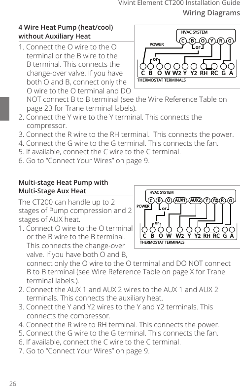 Wiring Diagrams4Vivint Element CT200 Installation Guide4 Wire Heat Pump (heat/cool) without Auxiliary Heat1. Connect the O wire to the O terminal or the B wire to the B terminal. This connects the change-over valve. If you have both O and B, connect only the O wire to the O terminal and DO NOT connect B to B terminal (see the Wire Reference Table on page 23 for Trane terminal labels).2. Connect the Y wire to the Y terminal. This connects the compressor. 3. Connect the R wire to the RH terminal.  This connects the power.4. Connect the G wire to the G terminal. This connects the fan. 5. If available, connect the C wire to the C terminal.6. Go to &ldquo;Connect Your Wires&rdquo; on page 9.Multi-stage Heat Pump with  Multi-Stage Aux HeatThe CT200 can handle up to 2 stages of Pump compression and 2 stages of AUX heat.1. Connect O wire to the O terminal or the B wire to the B terminal. This connects the change-over valve. If you have both O and B, connect only the O wire to the O terminal and DO NOT connect B to B terminal (see Wire Reference Table on page X for Trane terminal labels.).2. Connect the AUX 1 and AUX 2 wires to the AUX 1 and AUX 2 terminals. This connects the auxiliary heat.3. Connect the Y and Y2 wires to the Y and Y2 terminals. This connects the compressor.4. Connect the R wire to RH terminal. This connects the power. 5. Connect the G wire to the G terminal. This connects the fan.6. If available, connect the C wire to the C terminal.7. Go to &ldquo;Connect Your Wires&rdquo; on page 9.POWERHVAC SYSTEMTHERMOSTAT TERMINALSCB OW YY2RHRC GAW2BGOY RCororPOWERHVAC SYSTEMTHERMOSTAT TERMINALSCBOW YY2RHRC GAW2BGOY RCororY2AUX2AUX126