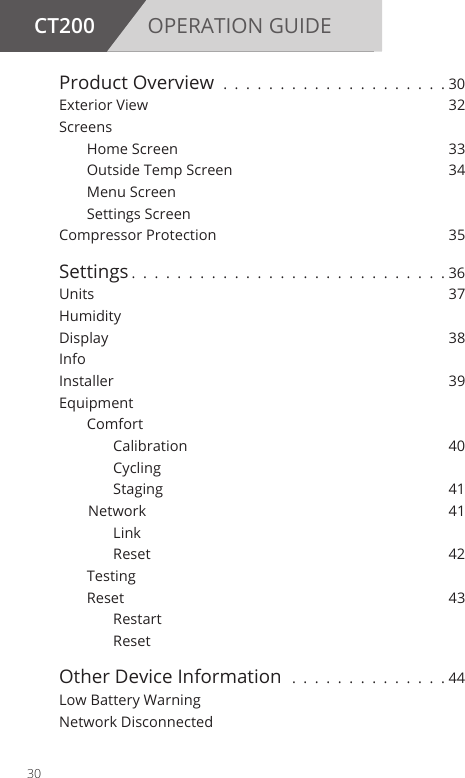 CT200 OPERATION GUIDEProduct Overview . . . . . . . . . . . . . . . . . . . . 30Exterior View  32Screens    Home Screen  33  Outside Temp Screen  34  Menu Screen  Settings ScreenCompressor Protection  35Settings . . . . . . . . . . . . . . . . . . . . . . . . . . . .36Units   37Humidity Display   38Info   Installer 39Equipment  Comfort      Calibration  40     Cycling      Staging  41   Network  41     Link      Reset  42 Testing  Reset  43     Restart     ResetOther Device Information  . . . . . . . . . . . . . . 44Low Battery WarningNetwork Disconnected30