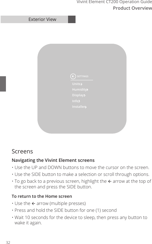Vivint Element CT200 Operation GuideProduct Overview5Exterior ViewScreensNavigating the Vivint Element screens&bull; Use the UP and DOWN buttons to move the cursor on the screen. &bull; Use the SIDE button to make a selection or scroll through options. &bull; To go back to a previous screen, highlight the  arrow at the top of the screen and press the SIDE button. To return to the Home screen&bull; Use the  arrow (multiple presses)&bull; Press and hold the SIDE button for one (1) second&bull; Wait 10 seconds for the device to sleep, then press any button to wake it again.UnitsHumidityDisplayInfoInstallerSETTINGS32