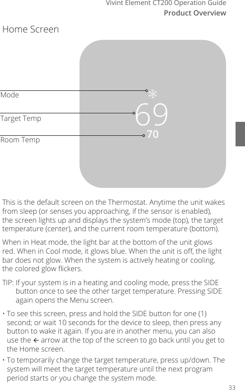 Vivint Element CT200 Operation GuideProduct OverviewHome Screen7069ModeTarget TempRoom TempThis is the default screen on the Thermostat. Anytime the unit wakes from sleep (or senses you approaching, if the sensor is enabled), the screen lights up and displays the system&rsquo;s mode (top), the target temperature (center), and the current room temperature (bottom). When in Heat mode, the light bar at the bottom of the unit glows red. When in Cool mode, it glows blue. When the unit is o, the light bar does not glow. When the system is actively heating or cooling, the colored glow ickers.TIP:  If your system is in a heating and cooling mode, press the SIDE button once to see the other target temperature. Pressing SIDE again opens the Menu screen.&bull; To see this screen, press and hold the SIDE button for one (1) second; or wait 10 seconds for the device to sleep, then press any button to wake it again. If you are in another menu, you can also use the  arrow at the top of the screen to go back until you get to the Home screen.&bull; To temporarily change the target temperature, press up/down. The system will meet the target temperature until the next program period starts or you change the system mode.33