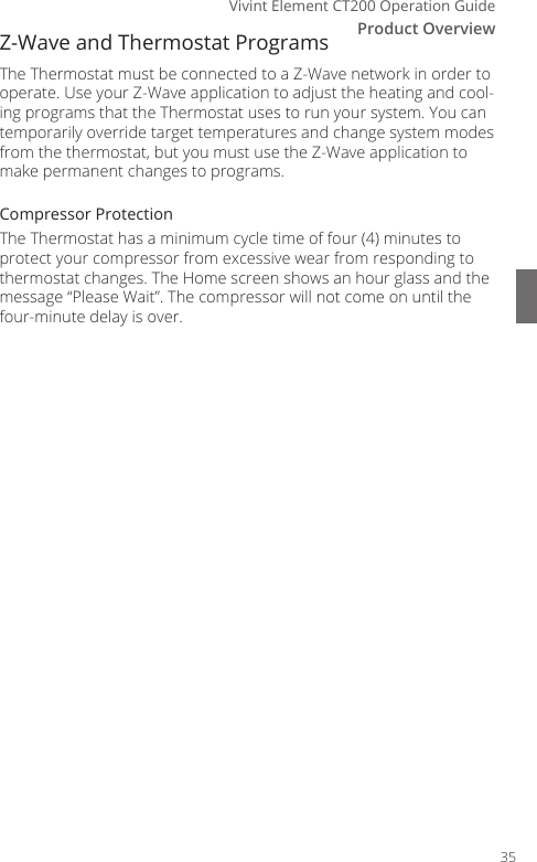 Vivint Element CT200 Operation GuideProduct OverviewZ-Wave and Thermostat ProgramsThe Thermostat must be connected to a Z-Wave network in order to operate. Use your Z-Wave application to adjust the heating and cool-ing programs that the Thermostat uses to run your system. You can temporarily override target temperatures and change system modes from the thermostat, but you must use the Z-Wave application to make permanent changes to programs.Compressor ProtectionThe Thermostat has a minimum cycle time of four (4) minutes to protect your compressor from excessive wear from responding to thermostat changes. The Home screen shows an hour glass and the message &ldquo;Please Wait&rdquo;. The compressor will not come on until the four-minute delay is over. 35
