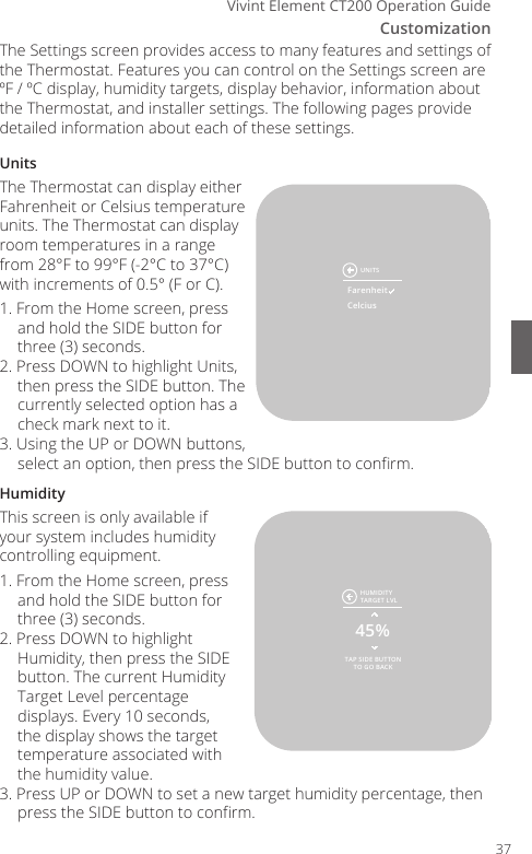 CustomizationVivint Element CT200 Operation GuideThe Settings screen provides access to many features and settings of the Thermostat. Features you can control on the Settings screen are &ordm;F / &ordm;C display, humidity targets, display behavior, information about the Thermostat, and installer settings. The following pages provide detailed information about each of these settings.UnitsThe Thermostat can display either Fahrenheit or Celsius temperature units. The Thermostat can display room temperatures in a range from 28&deg;F to 99&deg;F (-2&deg;C to 37&deg;C) with increments of 0.5&deg; (F or C). 1. From the Home screen, press and hold the SIDE button for three (3) seconds.2. Press DOWN to highlight Units, then press the SIDE button. The currently selected option has a check mark next to it.3. Using the UP or DOWN buttons, select an option, then press the SIDE button to conrm.HumidityThis screen is only available if your system includes humidity controlling equipment.1. From the Home screen, press and hold the SIDE button for three (3) seconds.2. Press DOWN to highlight Humidity, then press the SIDE button. The current Humidity Target Level percentage displays. Every 10 seconds, the display shows the target temperature associated with the humidity value.3. Press UP or DOWN to set a new target humidity percentage, then press the SIDE button to conrm.TAP SIDE BUTTONTO GO BACK45%HUMIDITYTARGET LVLUNITSFarenheitCelcius37