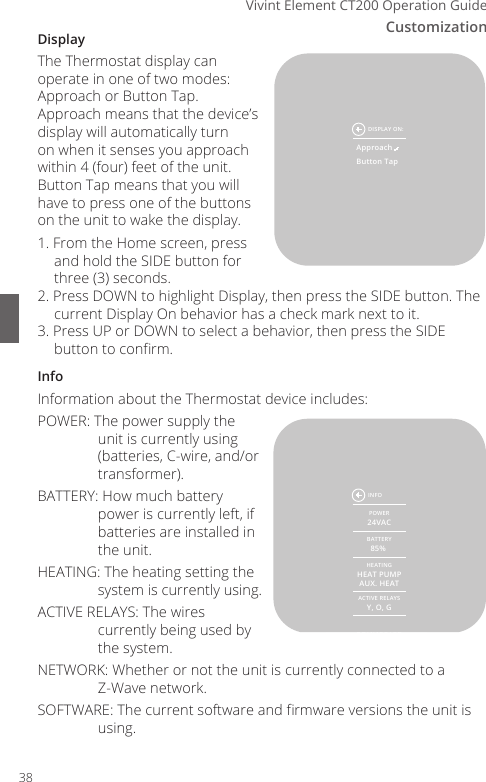Customization6Vivint Element CT200 Operation GuideDisplayThe Thermostat display can operate in one of two modes: Approach or Button Tap. Approach means that the device&rsquo;s display will automatically turn on when it senses you approach within 4 (four) feet of the unit. Button Tap means that you will have to press one of the buttons on the unit to wake the display.1. From the Home screen, press and hold the SIDE button for three (3) seconds.2. Press DOWN to highlight Display, then press the SIDE button. The current Display On behavior has a check mark next to it.3. Press UP or DOWN to select a behavior, then press the SIDE button to conrm.InfoInformation about the Thermostat device includes:POWER: The power supply the unit is currently using (batteries, C-wire, and/or transformer).BATTERY: How much battery power is currently left, if batteries are installed in the unit.HEATING: The heating setting the system is currently using.ACTIVE RELAYS: The wires currently being used by the system.NETWORK: Whether or not the unit is currently connected to a Z-Wave network.SOFTWARE: The current software and rmware versions the unit is using.POWER24VACBATTERY85% HEATINGHEAT PUMPAUX. HEATACTIVE RELAYSY, O, GNETWORKCONNECTEDSOFTWARED-V1.23Z-V1.23INFOApproachButton TapDISPLAY ON:38