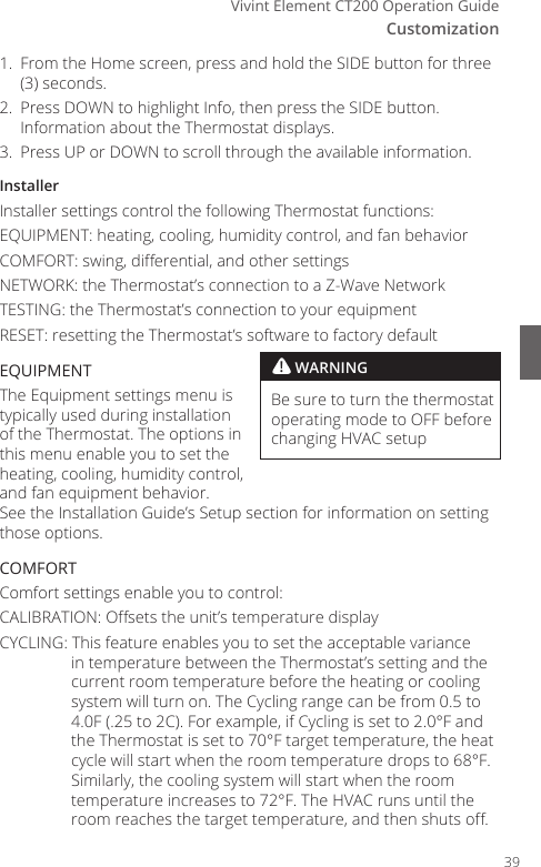 CustomizationVivint Element CT200 Operation Guide1.  From the Home screen, press and hold the SIDE button for three (3) seconds.2.  Press DOWN to highlight Info, then press the SIDE button. Information about the Thermostat displays.3.  Press UP or DOWN to scroll through the available information.InstallerInstaller settings control the following Thermostat functions:EQUIPMENT: heating, cooling, humidity control, and fan behaviorCOMFORT: swing, dierential, and other settingsNETWORK: the Thermostat&rsquo;s connection to a Z-Wave NetworkTESTING: the Thermostat&rsquo;s connection to your equipment RESET: resetting the Thermostat&rsquo;s software to factory defaultEQUIPMENTThe Equipment settings menu is typically used during installation of the Thermostat. The options in this menu enable you to set the heating, cooling, humidity control, and fan equipment behavior. See the Installation Guide&rsquo;s Setup section for information on setting those options.COMFORTComfort settings enable you to control:CALIBRATION: Osets the unit&rsquo;s temperature displayCYCLING: This feature enables you to set the acceptable variance in temperature between the Thermostat&rsquo;s setting and the current room temperature before the heating or cooling system will turn on. The Cycling range can be from 0.5 to 4.0F (.25 to 2C). For example, if Cycling is set to 2.0&deg;F and the Thermostat is set to 70&deg;F target temperature, the heat cycle will start when the room temperature drops to 68&deg;F.  Similarly, the cooling system will start when the room temperature increases to 72&deg;F. The HVAC runs until the room reaches the target temperature, and then shuts o.! WARNINGBe sure to turn the thermostat operating mode to OFF before changing HVAC setup39