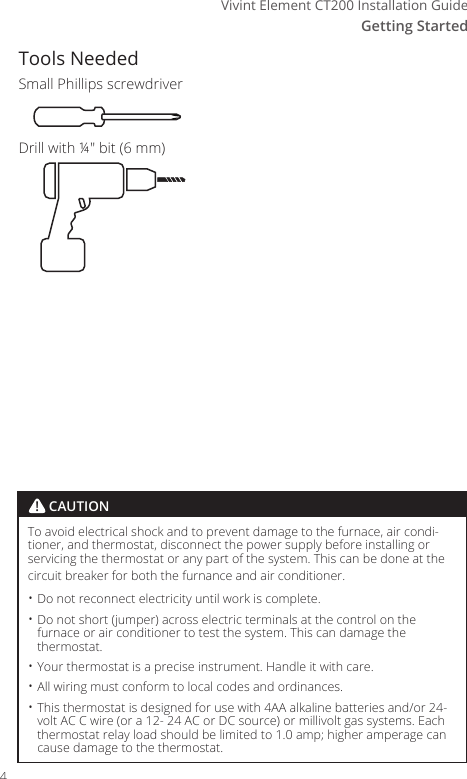 Getting StartedVivint Element CT200 Installation GuideTools NeededSmall Phillips screwdriverDrill with &frac14;" bit (6 mm)To avoid electrical shock and to prevent damage to the furnace, air condi-tioner, and thermostat, disconnect the power supply before installing or servicing the thermostat or any part of the system. This can be done at the circuit breaker for both the furnance and air conditioner.&bull; Do not reconnect electricity until work is complete.&bull; Do not short (jumper) across electric terminals at the control on the furnace or air conditioner to test the system. This can damage the thermostat.&bull; Your thermostat is a precise instrument. Handle it with care.&bull; All wiring must conform to local codes and ordinances.&bull; This thermostat is designed for use with 4AA alkaline batteries and/or 24-volt AC C wire (or a 12- 24 AC or DC source) or millivolt gas systems. Each thermostat relay load should be limited to 1.0 amp; higher amperage can cause damage to the thermostat.! CAUTION4