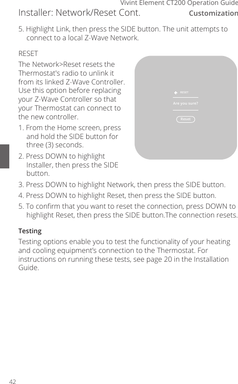Customization6Vivint Element CT200 Operation Guide5. Highlight Link, then press the SIDE button. The unit attempts to connect to a local Z-Wave Network.RESETThe Network>Reset resets the Thermostat's radio to unlink it from its linked Z-Wave Controller. Use this option before replacing your Z-Wave Controller so that your Thermostat can connect to the new controller. 1. From the Home screen, press and hold the SIDE button for three (3) seconds.2. Press DOWN to highlight Installer, then press the SIDE button.3. Press DOWN to highlight Network, then press the SIDE button.4. Press DOWN to highlight Reset, then press the SIDE button.5. To conrm that you want to reset the connection, press DOWN to highlight Reset, then press the SIDE button.The connection resets.TestingTesting options enable you to test the functionality of your heating and cooling equipment&rsquo;s connection to the Thermostat. For instructions on running these tests, see page 20 in the Installation Guide.Installer: Network/Reset Cont.ResetRESETAre you sure?42