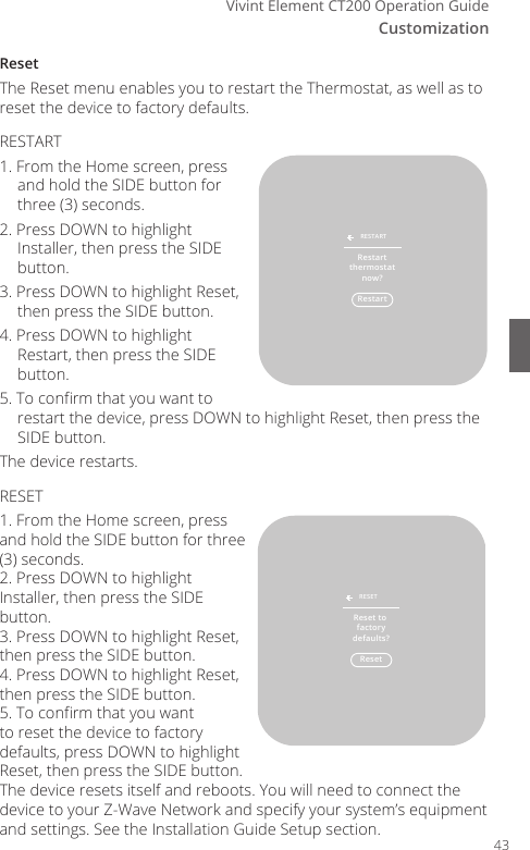 CustomizationVivint Element CT200 Operation GuideResetThe Reset menu enables you to restart the Thermostat, as well as to reset the device to factory defaults.RESTART1. From the Home screen, press and hold the SIDE button for three (3) seconds.2. Press DOWN to highlight Installer, then press the SIDE button.3. Press DOWN to highlight Reset, then press the SIDE button.4. Press DOWN to highlight Restart, then press the SIDE button.5. To conrm that you want to restart the device, press DOWN to highlight Reset, then press the SIDE button.The device restarts.RESET1. From the Home screen, press and hold the SIDE button for three (3) seconds.2. Press DOWN to highlight Installer, then press the SIDE button.3. Press DOWN to highlight Reset, then press the SIDE button.4. Press DOWN to highlight Reset, then press the SIDE button.5. To conrm that you want to reset the device to factory defaults, press DOWN to highlight Reset, then press the SIDE button.The device resets itself and reboots. You will need to connect the device to your Z-Wave Network and specify your system&rsquo;s equipment and settings. See the Installation Guide Setup section.RestartRESTARTRestartthermostatnow?ResetRESETReset to factorydefaults?43