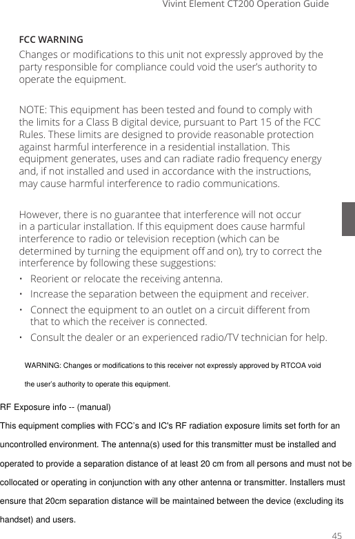 Vivint Element CT200 Operation GuideFCC WARNING Changes or modications to this unit not expressly approved by the party responsible for compliance could void the user&rsquo;s authority to operate the equipment.NOTE: This equipment has been tested and found to comply with the limits for a Class B digital device, pursuant to Part 15 of the FCC Rules. These limits are designed to provide reasonable protection against harmful interference in a residential installation. This equipment generates, uses and can radiate radio frequency energy and, if not installed and used in accordance with the instructions, may cause harmful interference to radio communications.However, there is no guarantee that interference will not occur in a particular installation. If this equipment does cause harmful interference to radio or television reception (which can be determined by turning the equipment o and on), try to correct the interference by following these suggestions:&bull;  Reorient or relocate the receiving antenna.&bull;  Increase the separation between the equipment and receiver.&bull;  Connect the equipment to an outlet on a circuit dierent from that to which the receiver is connected.&bull;  Consult the dealer or an experienced radio/TV technician for help.45WARNING: Changes or modifications to this receiver not expressly approved by RTCOA voidthe user&rsquo;s authority to operate this equipment.RF Exposure info -- (manual)This equipment complies with FCC&rsquo;s and IC's RF radiation exposure limits set forth for anuncontrolled environment. The antenna(s) used for this transmitter must be installed andoperated to provide a separation distance of at least 20 cm from all persons and must not becollocated or operating in conjunction with any other antenna or transmitter. Installers mustensure that 20cm separation distance will be maintained between the device (excluding itshandset) and users.