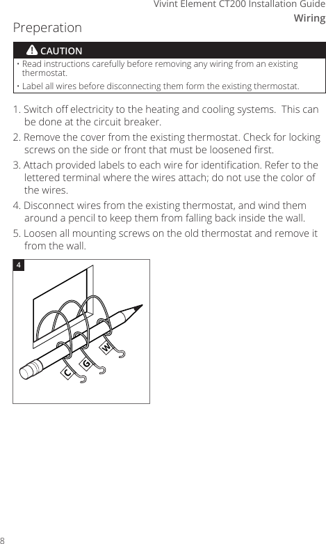 WiringVivint Element CT200 Installation Guide1. Switch o electricity to the heating and cooling systems.  This can be done at the circuit breaker.2. Remove the cover from the existing thermostat. Check for locking screws on the side or front that must be loosened rst.3. Attach provided labels to each wire for identication. Refer to the lettered terminal where the wires attach; do not use the color of the wires.4. Disconnect wires from the existing thermostat, and wind them around a pencil to keep them from falling back inside the wall.5. Loosen all mounting screws on the old thermostat and remove it from the wall.CGWGWCGW4&bull;  Read instructions carefully before removing any wiring from an existing thermostat.&bull;  Label all wires before disconnecting them form the existing thermostat.! CAUTIONCWRHGYPreperation8
