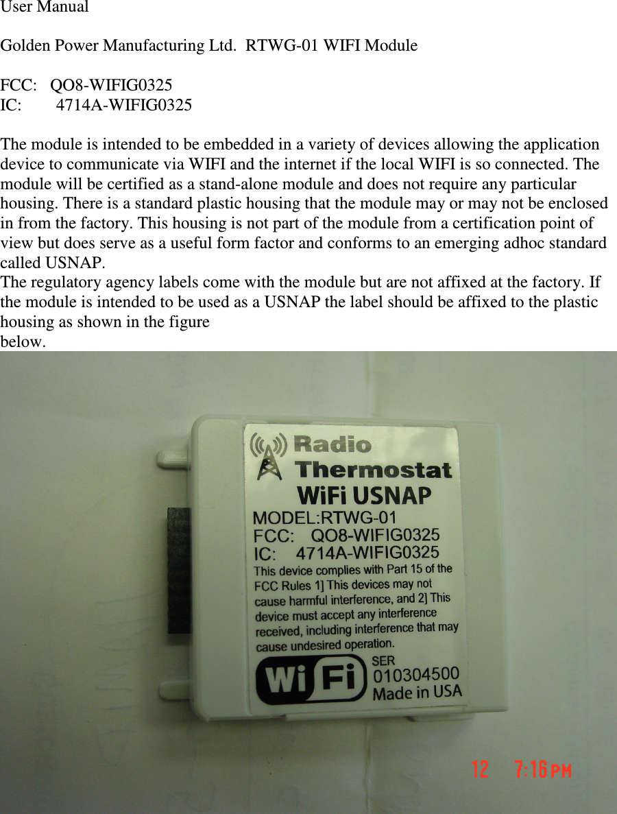  User Manual  Golden Power Manufacturing Ltd.  RTWG-01 WIFI Module  FCC:   QO8-WIFIG0325 IC:        4714A-WIFIG0325  The module is intended to be embedded in a variety of devices allowing the application device to communicate via WIFI and the internet if the local WIFI is so connected. The module will be certified as a stand-alone module and does not require any particular housing. There is a standard plastic housing that the module may or may not be enclosed in from the factory. This housing is not part of the module from a certification point of view but does serve as a useful form factor and conforms to an emerging adhoc standard called USNAP. The regulatory agency labels come with the module but are not affixed at the factory. If the module is intended to be used as a USNAP the label should be affixed to the plastic housing as shown in the figure below.     