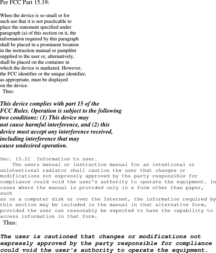   Per FCC Part 15.19:  When the device is so small or for such use that it is not practicable to place the statement specified under paragraph (a) of this section on it, the information required by this paragraph shall be placed in a prominent location in the instruction manual or pamphlet supplied to the user or, alternatively, shall be placed on the container in which the device is marketed. However, the FCC identifier or the unique identifier, as appropriate, must be displayed on the device.   Thus:  This device complies with part 15 of the FCC Rules. Operation is subject to the following two conditions: (1) This device may not cause harmful interference, and (2) this device must accept any interference received, including interference that may cause undesired operation.  Sec. 15.21  Information to user.     The users manual or instruction manual for an intentional or  unintentional radiator shall caution the user that changes or  modifications not expressly approved by the party responsible for  compliance could void the user's authority to operate the equipment. In  cases where the manual is provided only in a form other than paper, such  as on a computer disk or over the Internet, the information required by  this section may be included in the manual in that alternative form,  provided the user can reasonably be expected to have the capability to  access information in that form.   Thus:  The user is cautioned that changes or modifications not expressly approved by the party responsible for compliance could void the user's authority to operate the equipment.         