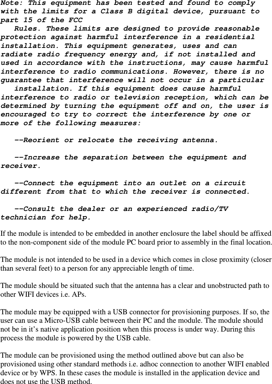  Note: This equipment has been tested and found to comply with the limits for a Class B digital device, pursuant to part 15 of the FCC    Rules. These limits are designed to provide reasonable protection against harmful interference in a residential installation. This equipment generates, uses and can radiate radio frequency energy and, if not installed and used in accordance with the instructions, may cause harmful interference to radio communications. However, there is no guarantee that interference will not occur in a particular    installation. If this equipment does cause harmful interference to radio or television reception, which can be determined by turning the equipment off and on, the user is encouraged to try to correct the interference by one or more of the following measures:     --Reorient or relocate the receiving antenna.     --Increase the separation between the equipment and receiver.     --Connect the equipment into an outlet on a circuit different from that to which the receiver is connected.     --Consult the dealer or an experienced radio/TV technician for help.  If the module is intended to be embedded in another enclosure the label should be affixed to the non-component side of the module PC board prior to assembly in the final location.  The module is not intended to be used in a device which comes in close proximity (closer than several feet) to a person for any appreciable length of time.  The module should be situated such that the antenna has a clear and unobstructed path to other WIFI devices i.e. APs.  The module may be equipped with a USB connector for provisioning purposes. If so, the user can use a Micro-USB cable between their PC and the module. The module should not be in it&rsquo;s native application position when this process is under way. During this process the module is powered by the USB cable.  The module can be provisioned using the method outlined above but can also be provisioned using other standard methods i.e. adhoc connection to another WIFI enabled device or by WPS. In these cases the module is installed in the application device and does not use the USB method.  