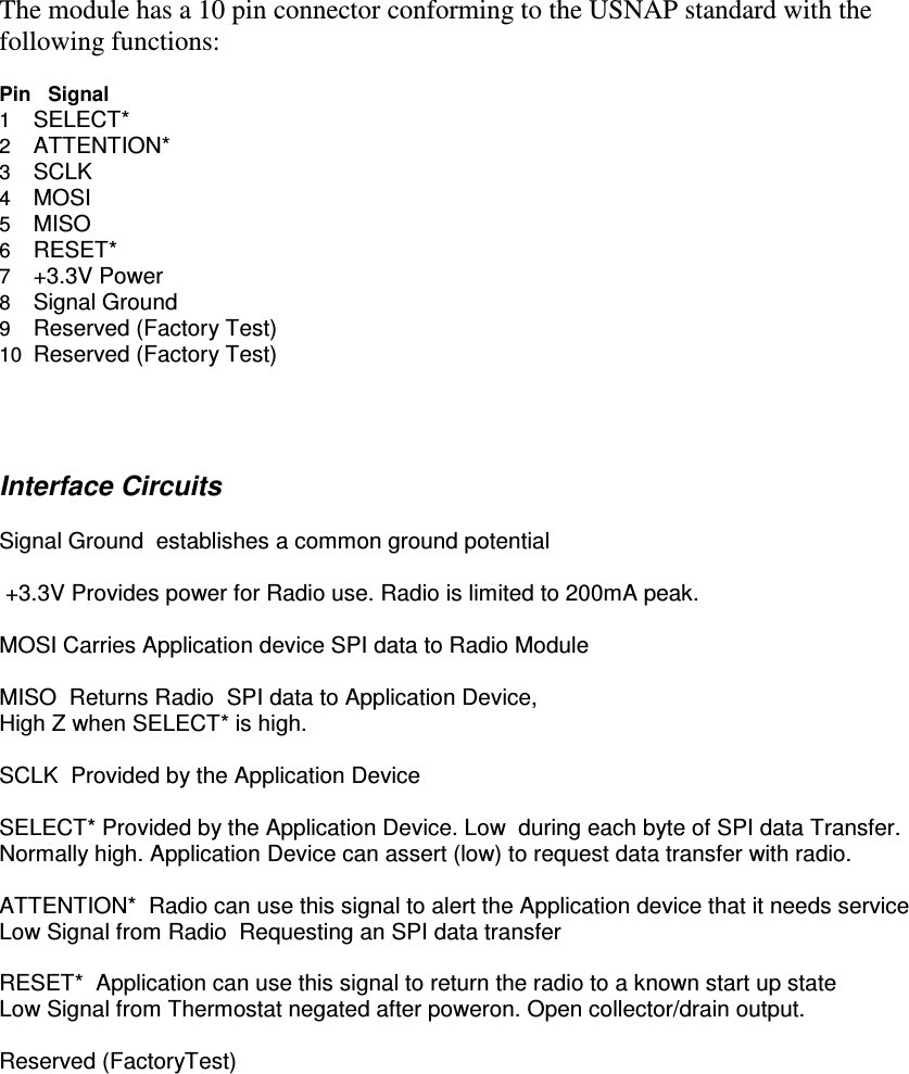    The module has a 10 pin connector conforming to the USNAP standard with the following functions:   Pin   Signal 1    SELECT* 2    ATTENTION* 3    SCLK 4    MOSI 5    MISO 6    RESET* 7    +3.3V Power 8    Signal Ground 9    Reserved (Factory Test) 10  Reserved (Factory Test)     Interface Circuits  Signal Ground  establishes a common ground potential   +3.3V Provides power for Radio use. Radio is limited to 200mA peak.  MOSI Carries Application device SPI data to Radio Module  MISO  Returns Radio  SPI data to Application Device, High Z when SELECT* is high.  SCLK  Provided by the Application Device  SELECT* Provided by the Application Device. Low  during each byte of SPI data Transfer. Normally high. Application Device can assert (low) to request data transfer with radio.  ATTENTION*  Radio can use this signal to alert the Application device that it needs service Low Signal from Radio  Requesting an SPI data transfer  RESET*  Application can use this signal to return the radio to a known start up state Low Signal from Thermostat negated after poweron. Open collector/drain output.  Reserved (FactoryTest)   