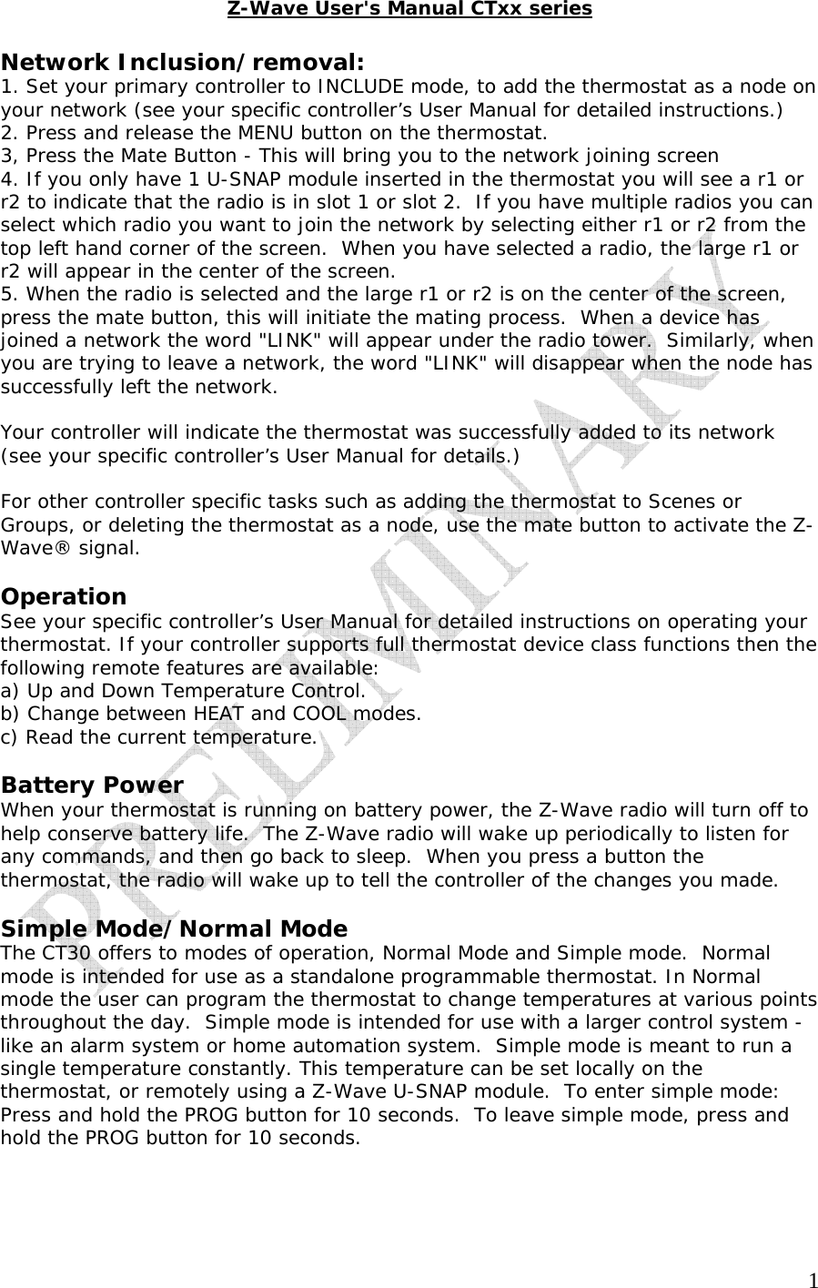   1Z-Wave User's Manual CTxx series  Network Inclusion/removal: 1. Set your primary controller to INCLUDE mode, to add the thermostat as a node on your network (see your specific controller&rsquo;s User Manual for detailed instructions.) 2. Press and release the MENU button on the thermostat. 3, Press the Mate Button - This will bring you to the network joining screen 4. If you only have 1 U-SNAP module inserted in the thermostat you will see a r1 or r2 to indicate that the radio is in slot 1 or slot 2.  If you have multiple radios you can select which radio you want to join the network by selecting either r1 or r2 from the top left hand corner of the screen.  When you have selected a radio, the large r1 or r2 will appear in the center of the screen. 5. When the radio is selected and the large r1 or r2 is on the center of the screen, press the mate button, this will initiate the mating process.  When a device has joined a network the word "LINK" will appear under the radio tower.  Similarly, when you are trying to leave a network, the word "LINK" will disappear when the node has successfully left the network.  Your controller will indicate the thermostat was successfully added to its network (see your specific controller&rsquo;s User Manual for details.)  For other controller specific tasks such as adding the thermostat to Scenes or Groups, or deleting the thermostat as a node, use the mate button to activate the Z-Wave&reg; signal.  Operation See your specific controller&rsquo;s User Manual for detailed instructions on operating your thermostat. If your controller supports full thermostat device class functions then the following remote features are available: a) Up and Down Temperature Control. b) Change between HEAT and COOL modes. c) Read the current temperature.  Battery Power  When your thermostat is running on battery power, the Z-Wave radio will turn off to help conserve battery life.  The Z-Wave radio will wake up periodically to listen for any commands, and then go back to sleep.  When you press a button the thermostat, the radio will wake up to tell the controller of the changes you made.  Simple Mode/Normal Mode The CT30 offers to modes of operation, Normal Mode and Simple mode.  Normal mode is intended for use as a standalone programmable thermostat. In Normal mode the user can program the thermostat to change temperatures at various points throughout the day.  Simple mode is intended for use with a larger control system - like an alarm system or home automation system.  Simple mode is meant to run a single temperature constantly. This temperature can be set locally on the thermostat, or remotely using a Z-Wave U-SNAP module.  To enter simple mode: Press and hold the PROG button for 10 seconds.  To leave simple mode, press and hold the PROG button for 10 seconds.    