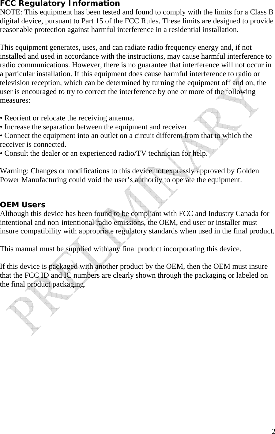   2FCC Regulatory Information NOTE: This equipment has been tested and found to comply with the limits for a Class B digital device, pursuant to Part 15 of the FCC Rules. These limits are designed to provide reasonable protection against harmful interference in a residential installation.  This equipment generates, uses, and can radiate radio frequency energy and, if not installed and used in accordance with the instructions, may cause harmful interference to radio communications. However, there is no guarantee that interference will not occur in a particular installation. If this equipment does cause harmful interference to radio or television reception, which can be determined by turning the equipment off and on, the user is encouraged to try to correct the interference by one or more of the following measures:  &bull; Reorient or relocate the receiving antenna. &bull; Increase the separation between the equipment and receiver. &bull; Connect the equipment into an outlet on a circuit different from that to which the receiver is connected. &bull; Consult the dealer or an experienced radio/TV technician for help.  Warning: Changes or modifications to this device not expressly approved by Golden Power Manufacturing could void the user&rsquo;s authority to operate the equipment.   OEM Users Although this device has been found to be compliant with FCC and Industry Canada for intentional and non-intentional radio emissions, the OEM, end user or installer must insure compatibility with appropriate regulatory standards when used in the final product.   This manual must be supplied with any final product incorporating this device.  If this device is packaged with another product by the OEM, then the OEM must insure that the FCC ID and IC numbers are clearly shown through the packaging or labeled on the final product packaging. 