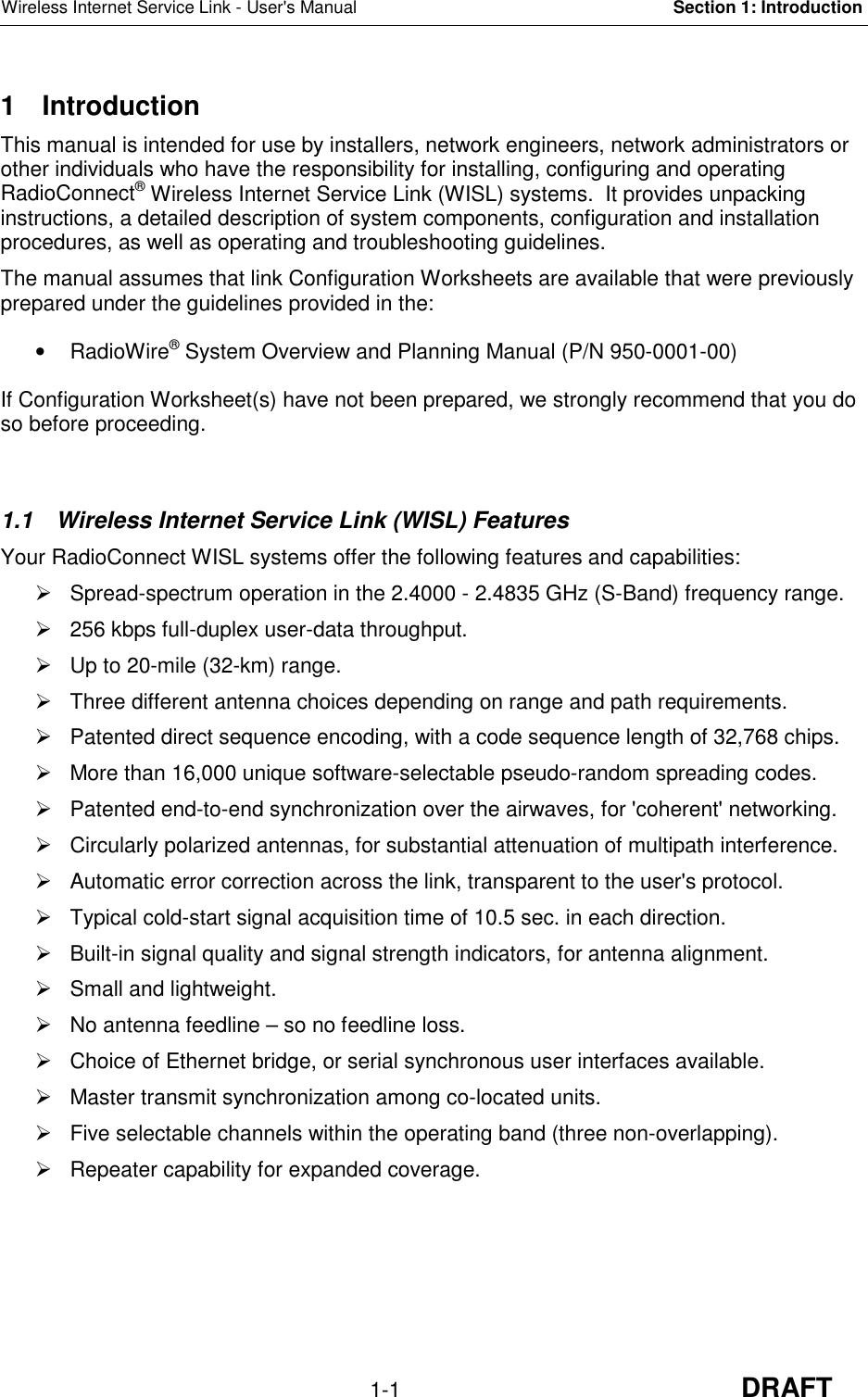 Wireless Internet Service Link - User&apos;s Manual Section 1: Introduction1-1 DRAFT1 IntroductionThis manual is intended for use by installers, network engineers, network administrators orother individuals who have the responsibility for installing, configuring and operatingRadioConnect® Wireless Internet Service Link (WISL) systems.  It provides unpackinginstructions, a detailed description of system components, configuration and installationprocedures, as well as operating and troubleshooting guidelines.The manual assumes that link Configuration Worksheets are available that were previouslyprepared under the guidelines provided in the:• RadioWire® System Overview and Planning Manual (P/N 950-0001-00)If Configuration Worksheet(s) have not been prepared, we strongly recommend that you doso before proceeding.1.1  Wireless Internet Service Link (WISL) FeaturesYour RadioConnect WISL systems offer the following features and capabilities:  Spread-spectrum operation in the 2.4000 - 2.4835 GHz (S-Band) frequency range.  256 kbps full-duplex user-data throughput.  Up to 20-mile (32-km) range.  Three different antenna choices depending on range and path requirements.  Patented direct sequence encoding, with a code sequence length of 32,768 chips.  More than 16,000 unique software-selectable pseudo-random spreading codes.  Patented end-to-end synchronization over the airwaves, for &apos;coherent&apos; networking.  Circularly polarized antennas, for substantial attenuation of multipath interference.  Automatic error correction across the link, transparent to the user&apos;s protocol.  Typical cold-start signal acquisition time of 10.5 sec. in each direction.  Built-in signal quality and signal strength indicators, for antenna alignment.  Small and lightweight.  No antenna feedline – so no feedline loss.  Choice of Ethernet bridge, or serial synchronous user interfaces available.  Master transmit synchronization among co-located units.  Five selectable channels within the operating band (three non-overlapping).  Repeater capability for expanded coverage.