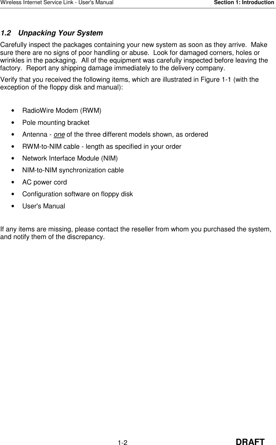 Wireless Internet Service Link - User&apos;s Manual Section 1: Introduction1-2 DRAFT1.2 Unpacking Your SystemCarefully inspect the packages containing your new system as soon as they arrive.  Makesure there are no signs of poor handling or abuse.  Look for damaged corners, holes orwrinkles in the packaging.  All of the equipment was carefully inspected before leaving thefactory.  Report any shipping damage immediately to the delivery company.Verify that you received the following items, which are illustrated in Figure 1-1 (with theexception of the floppy disk and manual):•  RadioWire Modem (RWM)•  Pole mounting bracket• Antenna - one of the three different models shown, as ordered•  RWM-to-NIM cable - length as specified in your order•  Network Interface Module (NIM)•  NIM-to-NIM synchronization cable•  AC power cord•  Configuration software on floppy disk• User&apos;s ManualIf any items are missing, please contact the reseller from whom you purchased the system,and notify them of the discrepancy.