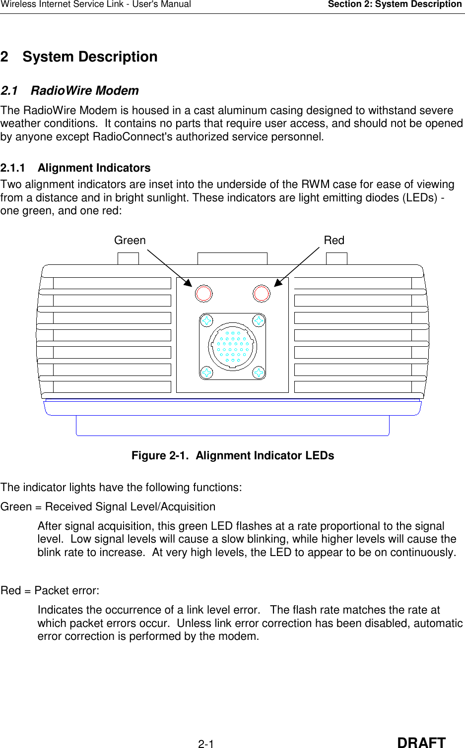 Wireless Internet Service Link - User&apos;s Manual Section 2: System Description2-1 DRAFT2 System Description2.1 RadioWire ModemThe RadioWire Modem is housed in a cast aluminum casing designed to withstand severeweather conditions.  It contains no parts that require user access, and should not be openedby anyone except RadioConnect&apos;s authorized service personnel.2.1.1 Alignment IndicatorsTwo alignment indicators are inset into the underside of the RWM case for ease of viewingfrom a distance and in bright sunlight. These indicators are light emitting diodes (LEDs) -one green, and one red:Figure 2-1.  Alignment Indicator LEDsThe indicator lights have the following functions:Green = Received Signal Level/AcquisitionAfter signal acquisition, this green LED flashes at a rate proportional to the signallevel.  Low signal levels will cause a slow blinking, while higher levels will cause theblink rate to increase.  At very high levels, the LED to appear to be on continuously.Red = Packet error:Indicates the occurrence of a link level error.   The flash rate matches the rate atwhich packet errors occur.  Unless link error correction has been disabled, automaticerror correction is performed by the modem.RedGreen